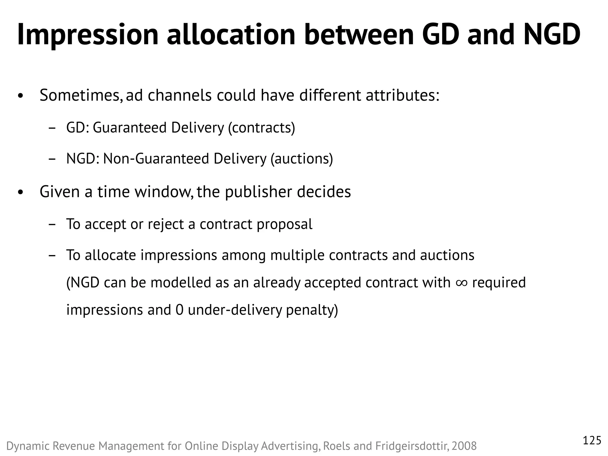 Impression allocation between GD and NGD
• Sometimes, ad channels could have different attributes:
– GD: Guaranteed Delivery (contracts)
– NGD: Non-Guaranteed Delivery (auctions)

• Given a time window, the publisher decides
– To accept or reject a contract proposal
– To allocate impressions among multiple contracts and auctions
(NGD can be modelled as an already accepted contract with ∞ required
impressions and 0 under-delivery penalty)

Dynamic Revenue Management for Online Display Advertising, Roels and Fridgeirsdottir, 2008

125

 