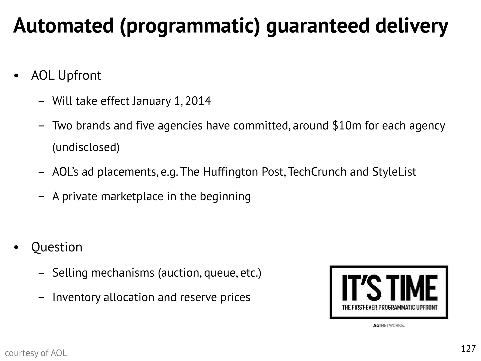 Automated (programmatic) guaranteed delivery
• AOL Upfront
– Will take effect January 1, 2014
– Two brands and five agencies have committed, around $10m for each agency
(undisclosed)

– AOL’s ad placements, e.g. The Huffington Post, TechCrunch and StyleList
– A private marketplace in the beginning

• Question
– Selling mechanisms (auction, queue, etc.)
– Inventory allocation and reserve prices

courtesy of AOL

127

 