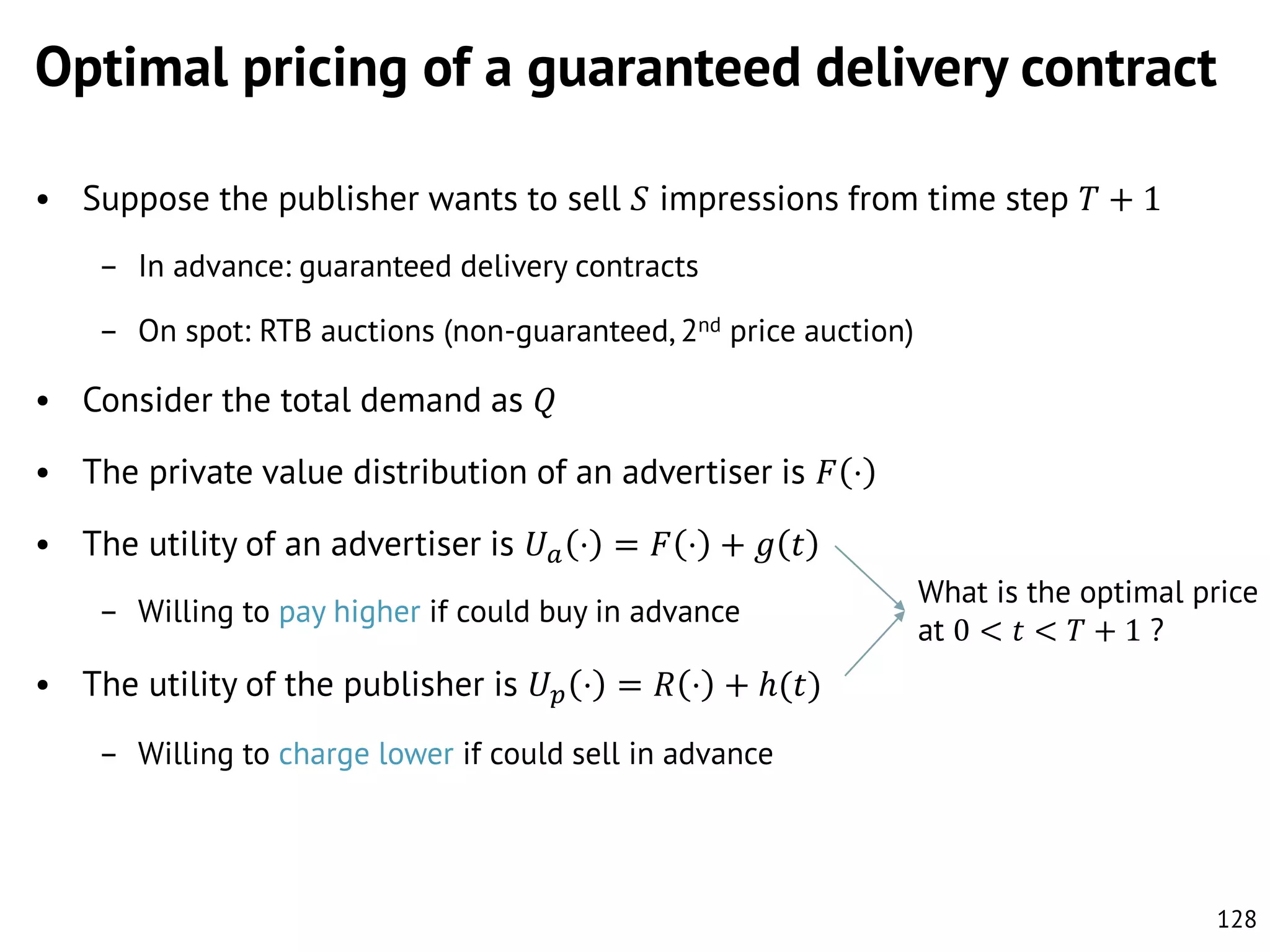 Optimal pricing of a guaranteed delivery contract
• Suppose the publisher wants to sell 𝑆 impressions from time step 𝑇 + 1
– In advance: guaranteed delivery contracts
– On spot: RTB auctions (non-guaranteed, 2nd price auction)

• Consider the total demand as 𝑄
• The private value distribution of an advertiser is 𝐹 ⋅
• The utility of an advertiser is 𝑈 𝑎 ⋅ = 𝐹 ⋅ + 𝑔 𝑡
– Willing to pay higher if could buy in advance

What is the optimal price
at 0 < 𝑡 < 𝑇 + 1 ?

• The utility of the publisher is 𝑈 𝑝 ⋅ = 𝑅 ⋅ + ℎ(𝑡)
– Willing to charge lower if could sell in advance

128

 