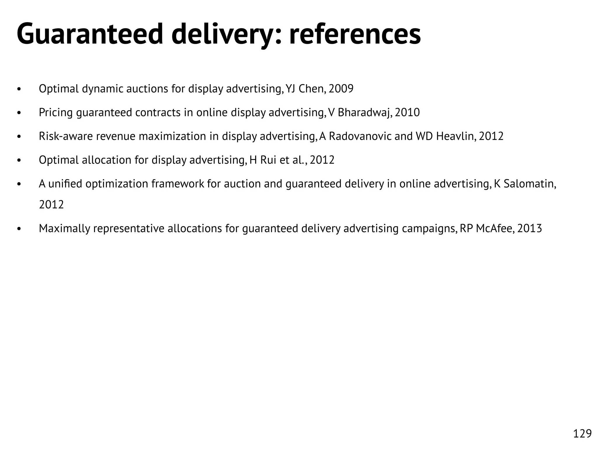 Guaranteed delivery: references
•

Optimal dynamic auctions for display advertising, YJ Chen, 2009

•

Pricing guaranteed contracts in online display advertising, V Bharadwaj, 2010

•

Risk-aware revenue maximization in display advertising, A Radovanovic and WD Heavlin, 2012

•

Optimal allocation for display advertising, H Rui et al., 2012

•

A uniﬁed optimization framework for auction and guaranteed delivery in online advertising, K Salomatin,
2012

•

Maximally representative allocations for guaranteed delivery advertising campaigns, RP McAfee, 2013

129

 