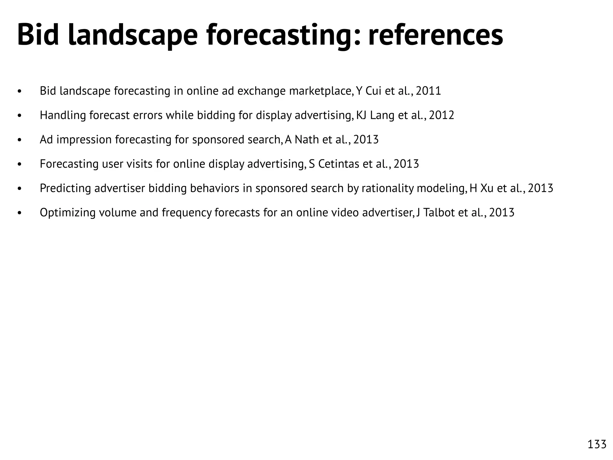 Bid landscape forecasting: references
•

Bid landscape forecasting in online ad exchange marketplace, Y Cui et al., 2011

•

Handling forecast errors while bidding for display advertising, KJ Lang et al., 2012

•

Ad impression forecasting for sponsored search, A Nath et al., 2013

•

Forecasting user visits for online display advertising, S Cetintas et al., 2013

•

Predicting advertiser bidding behaviors in sponsored search by rationality modeling, H Xu et al., 2013

•

Optimizing volume and frequency forecasts for an online video advertiser, J Talbot et al., 2013

133

 