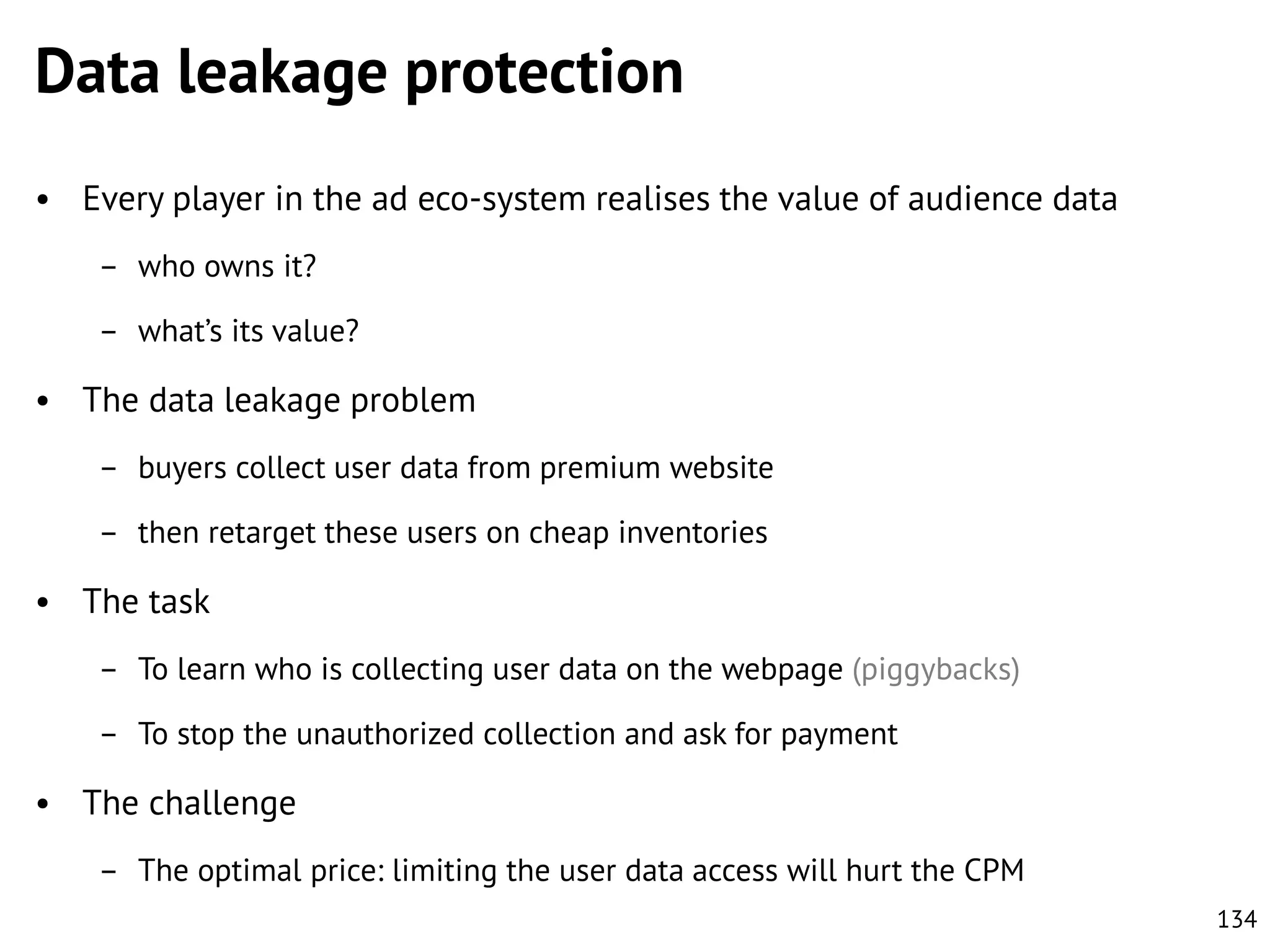 Data leakage protection
• Every player in the ad eco-system realises the value of audience data
– who owns it?
– what’s its value?

• The data leakage problem
– buyers collect user data from premium website
– then retarget these users on cheap inventories

• The task
– To learn who is collecting user data on the webpage (piggybacks)
– To stop the unauthorized collection and ask for payment

• The challenge
– The optimal price: limiting the user data access will hurt the CPM
134

 