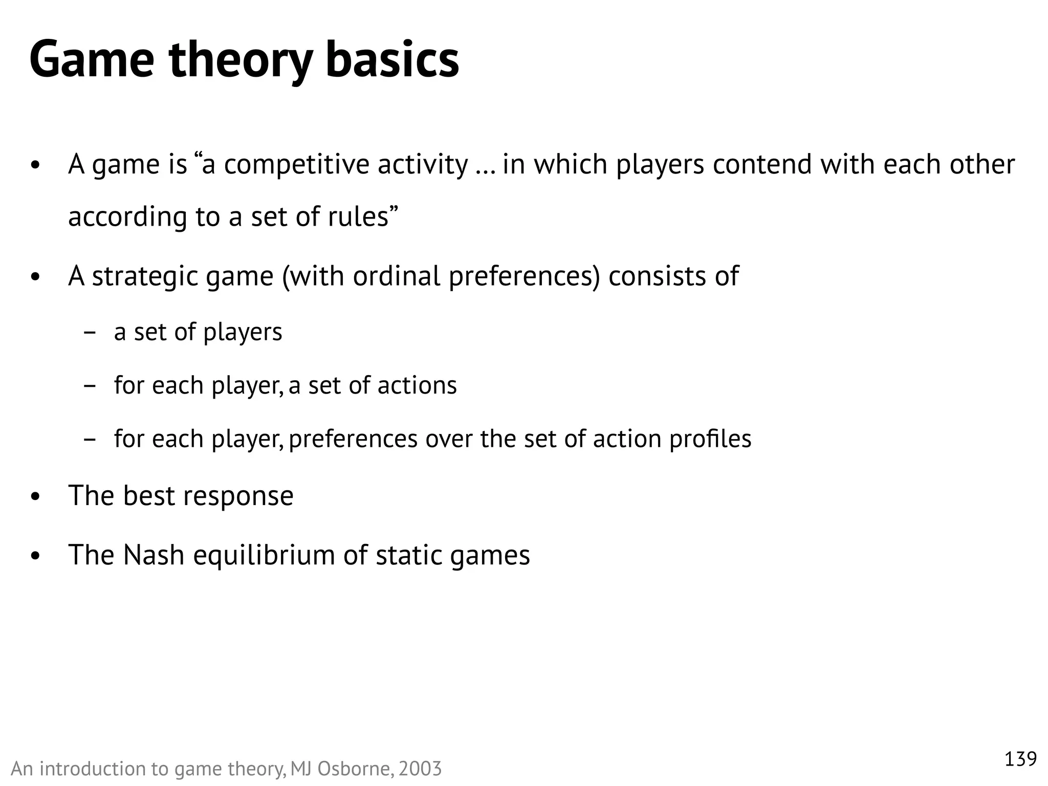 Game theory basics
• A game is “a competitive activity … in which players contend with each other

according to a set of rules”
• A strategic game (with ordinal preferences) consists of
– a set of players

– for each player, a set of actions
– for each player, preferences over the set of action proﬁles

• The best response

• The Nash equilibrium of static games

An introduction to game theory, MJ Osborne, 2003

139

 