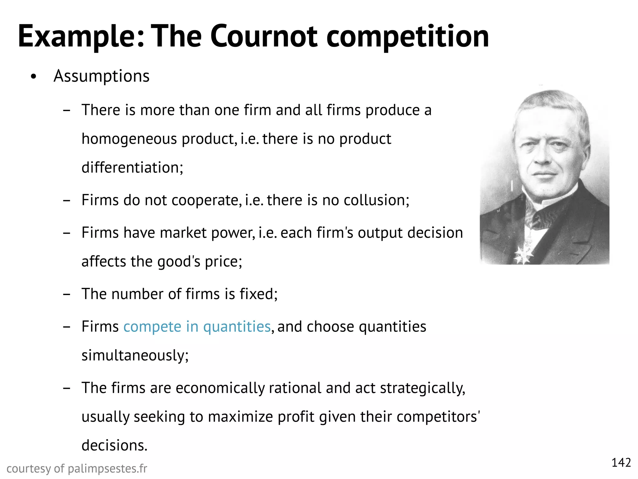 Example: The Cournot competition
• Assumptions
– There is more than one firm and all firms produce a

homogeneous product, i.e. there is no product
differentiation;
– Firms do not cooperate, i.e. there is no collusion;

– Firms have market power, i.e. each firm's output decision
affects the good's price;
– The number of firms is fixed;
– Firms compete in quantities, and choose quantities
simultaneously;
– The firms are economically rational and act strategically,
usually seeking to maximize profit given their competitors'

decisions.
courtesy of palimpsestes.fr

142

 