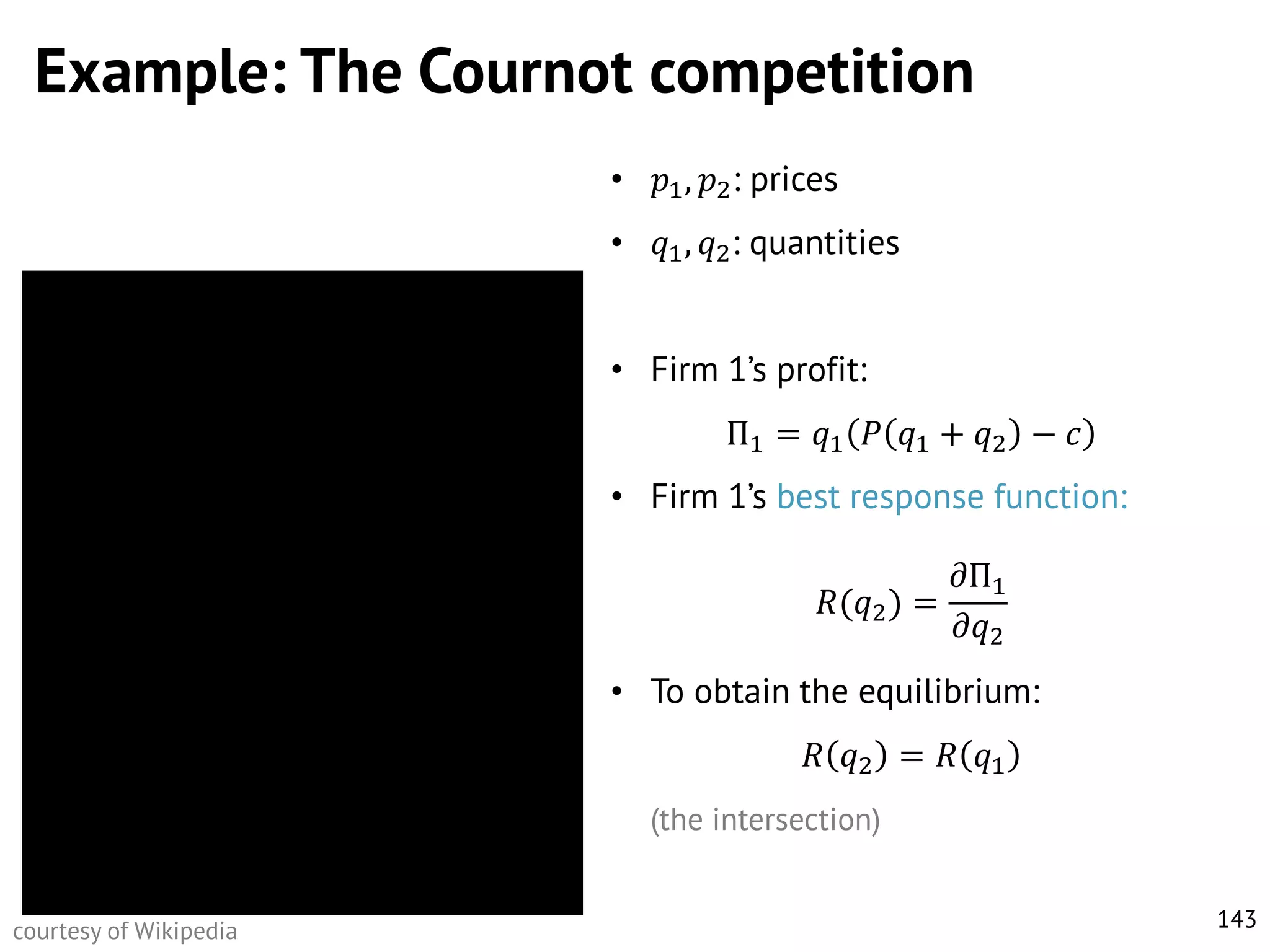 Example: The Cournot competition
•

𝑝1 , 𝑝2 : prices

•

𝑞1 , 𝑞2 : quantities

• Firm 1’s profit:
Π1 = 𝑞1 𝑃 𝑞1 + 𝑞2 − 𝑐
• Firm 1’s best response function:

𝜕Π1
𝑅(𝑞2 ) =
𝜕𝑞2
• To obtain the equilibrium:
𝑅 𝑞2 = 𝑅 𝑞1
(the intersection)
courtesy of Wikipedia

143

 