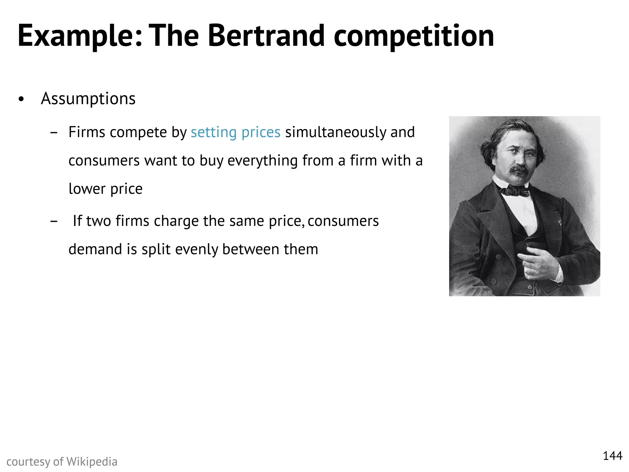 Example: The Bertrand competition
• Assumptions
– Firms compete by setting prices simultaneously and
consumers want to buy everything from a firm with a
lower price
– If two firms charge the same price, consumers
demand is split evenly between them

courtesy of Wikipedia

144

 