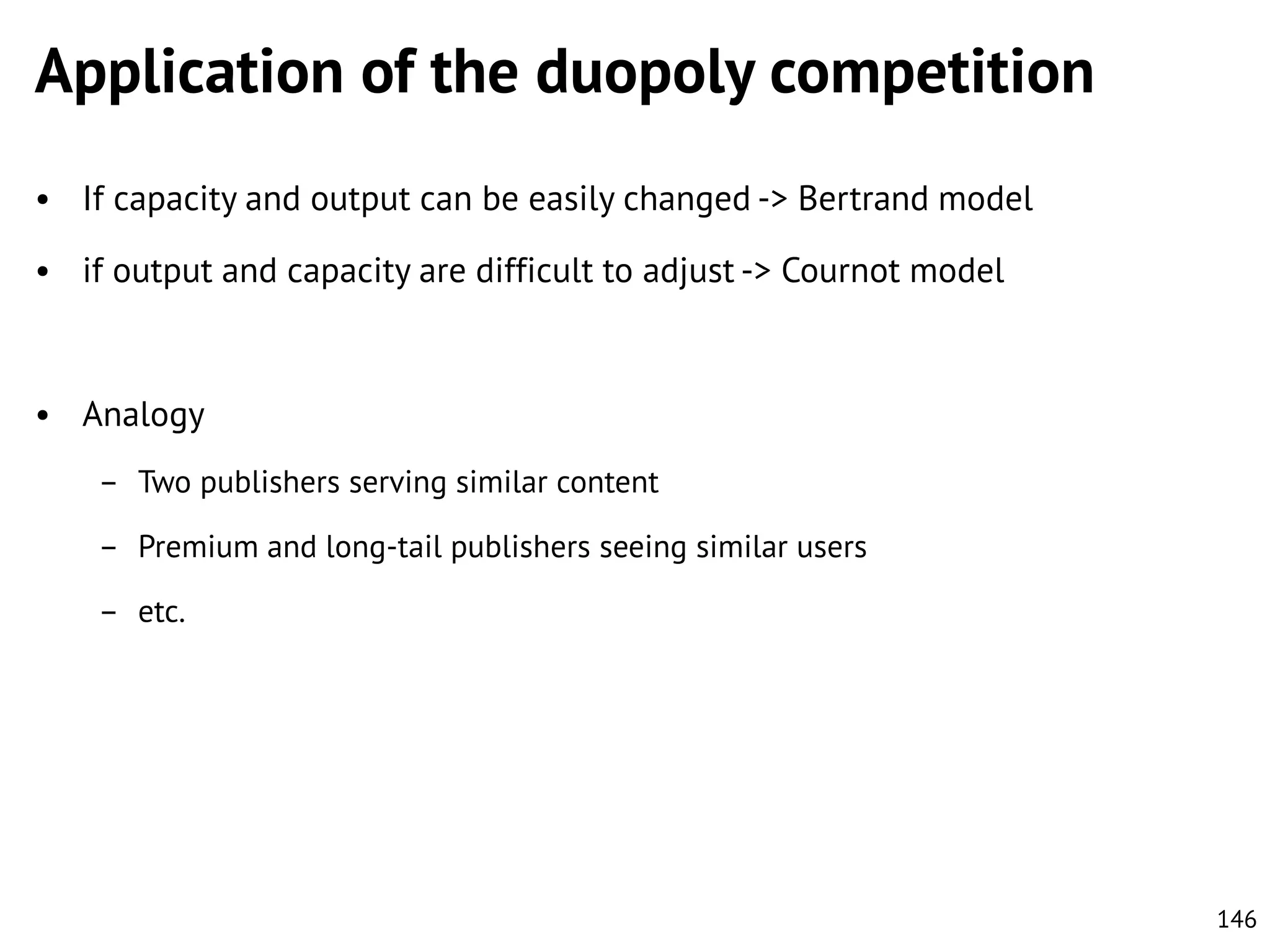 Application of the duopoly competition
• If capacity and output can be easily changed -> Bertrand model
• if output and capacity are difficult to adjust -> Cournot model

• Analogy
– Two publishers serving similar content
– Premium and long-tail publishers seeing similar users
– etc.

146

 