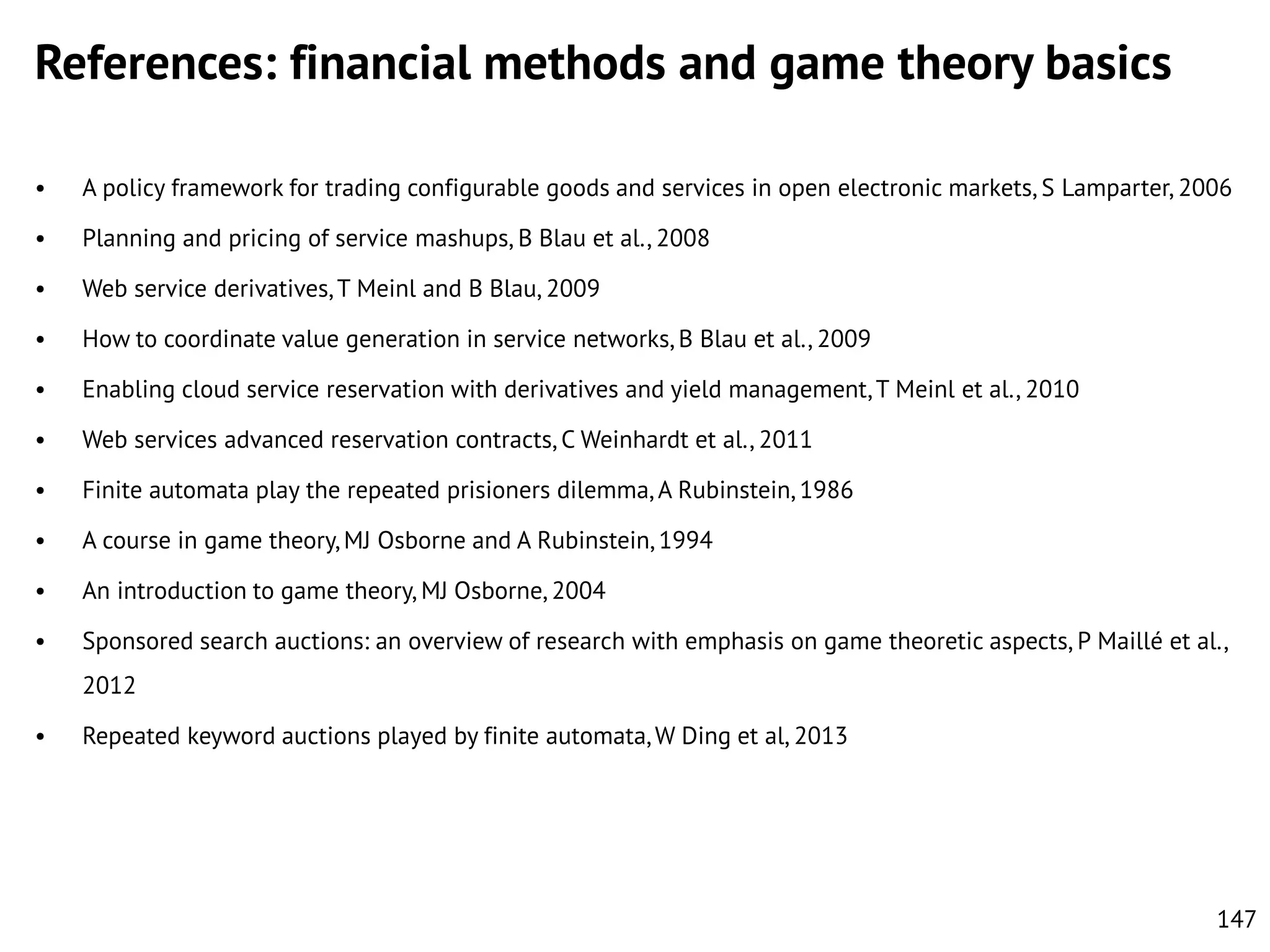 References: financial methods and game theory basics
•

A policy framework for trading configurable goods and services in open electronic markets, S Lamparter, 2006

•

Planning and pricing of service mashups, B Blau et al., 2008

•

Web service derivatives, T Meinl and B Blau, 2009

•

How to coordinate value generation in service networks, B Blau et al., 2009

•

Enabling cloud service reservation with derivatives and yield management, T Meinl et al., 2010

•

Web services advanced reservation contracts, C Weinhardt et al., 2011

•

Finite automata play the repeated prisioners dilemma, A Rubinstein, 1986

•

A course in game theory, MJ Osborne and A Rubinstein, 1994

•

An introduction to game theory, MJ Osborne, 2004

•

Sponsored search auctions: an overview of research with emphasis on game theoretic aspects, P Mailléet al.,
2012

•

Repeated keyword auctions played by finite automata, W Ding et al, 2013

147

 