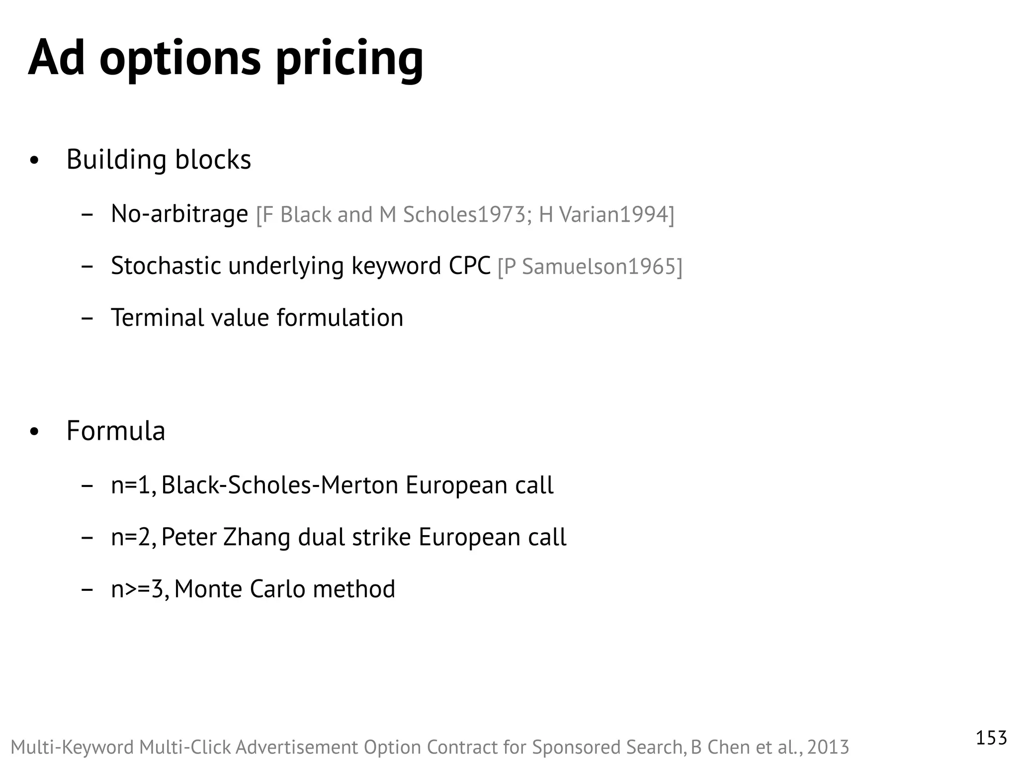 Ad options pricing
• Building blocks
– No-arbitrage [F Black and M Scholes1973; H Varian1994]
– Stochastic underlying keyword CPC [P Samuelson1965]
– Terminal value formulation

• Formula
– n=1, Black-Scholes-Merton European call

– n=2, Peter Zhang dual strike European call
– n>=3, Monte Carlo method

Multi-Keyword Multi-Click Advertisement Option Contract for Sponsored Search, B Chen et al., 2013

153

 