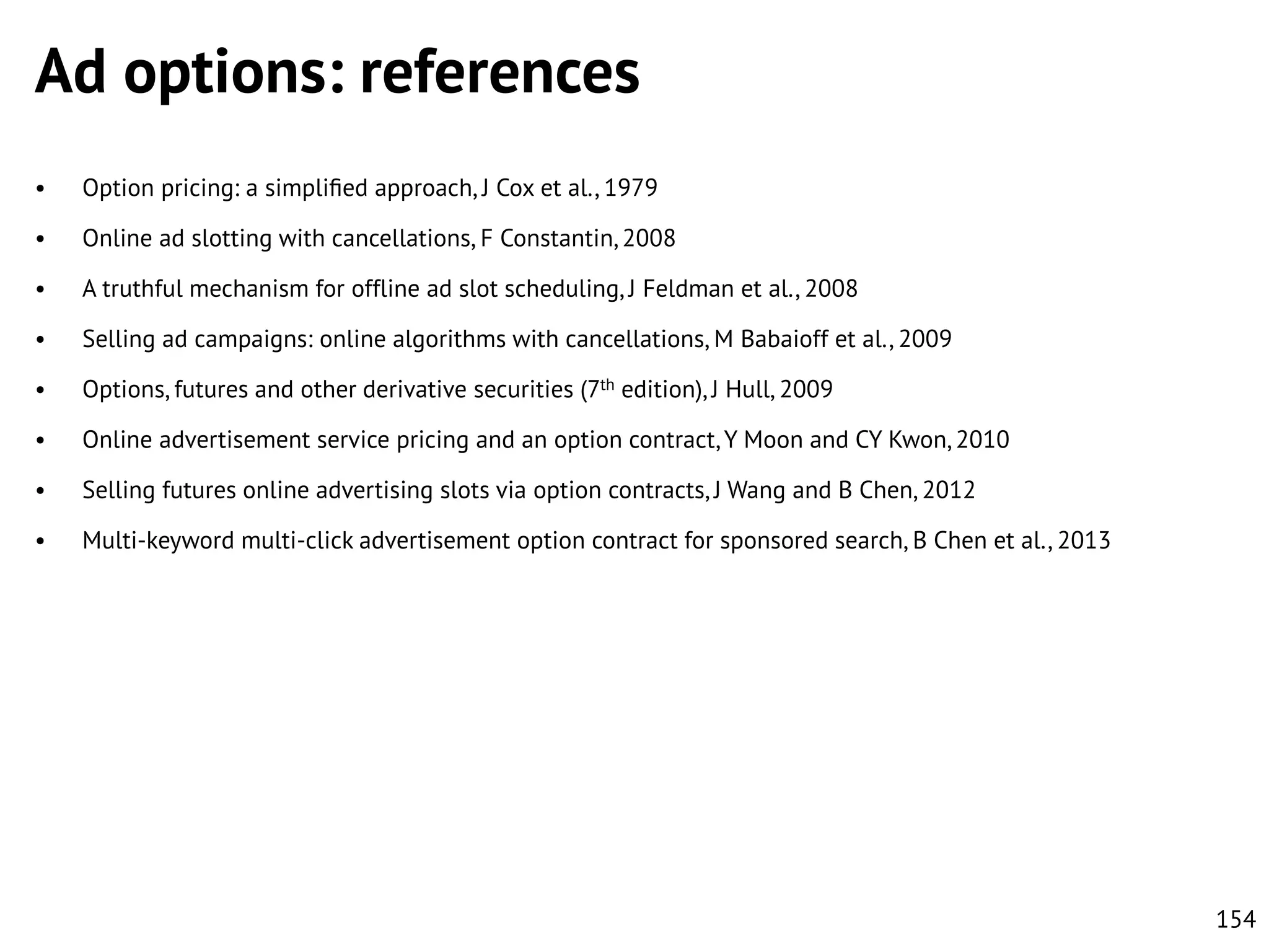 Ad options: references
•

Option pricing: a simpliﬁed approach, J Cox et al., 1979

•

Online ad slotting with cancellations, F Constantin, 2008

•

A truthful mechanism for offline ad slot scheduling, J Feldman et al., 2008

•

Selling ad campaigns: online algorithms with cancellations, M Babaioff et al., 2009

•

Options, futures and other derivative securities (7th edition), J Hull, 2009

•

Online advertisement service pricing and an option contract, Y Moon and CY Kwon, 2010

•

Selling futures online advertising slots via option contracts, J Wang and B Chen, 2012

•

Multi-keyword multi-click advertisement option contract for sponsored search, B Chen et al., 2013

154

 