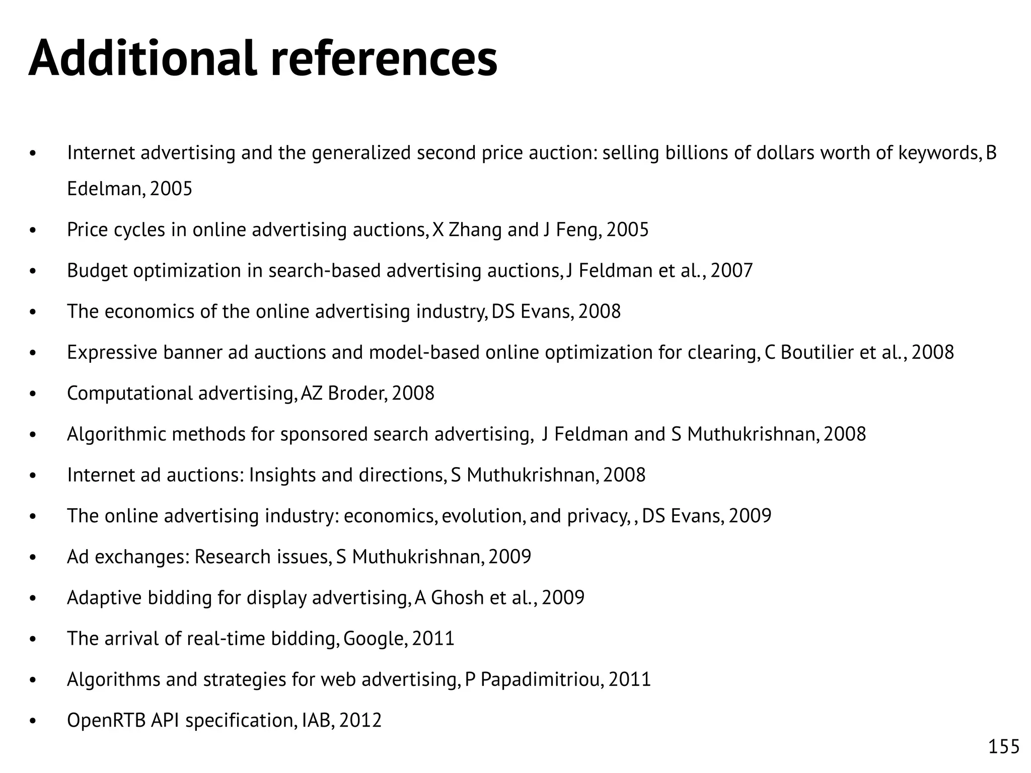 Additional references
•

Internet advertising and the generalized second price auction: selling billions of dollars worth of keywords, B
Edelman, 2005

•

Price cycles in online advertising auctions, X Zhang and J Feng, 2005

•

Budget optimization in search-based advertising auctions, J Feldman et al., 2007

•

The economics of the online advertising industry, DS Evans, 2008

•

Expressive banner ad auctions and model-based online optimization for clearing, C Boutilier et al., 2008

•

Computational advertising, AZ Broder, 2008

•

Algorithmic methods for sponsored search advertising, J Feldman and S Muthukrishnan, 2008

•

Internet ad auctions: Insights and directions, S Muthukrishnan, 2008

•

The online advertising industry: economics, evolution, and privacy, , DS Evans, 2009

•

Ad exchanges: Research issues, S Muthukrishnan, 2009

•

Adaptive bidding for display advertising, A Ghosh et al., 2009

•

The arrival of real-time bidding, Google, 2011

•

Algorithms and strategies for web advertising, P Papadimitriou, 2011

•

OpenRTB API specification, IAB, 2012
155

 