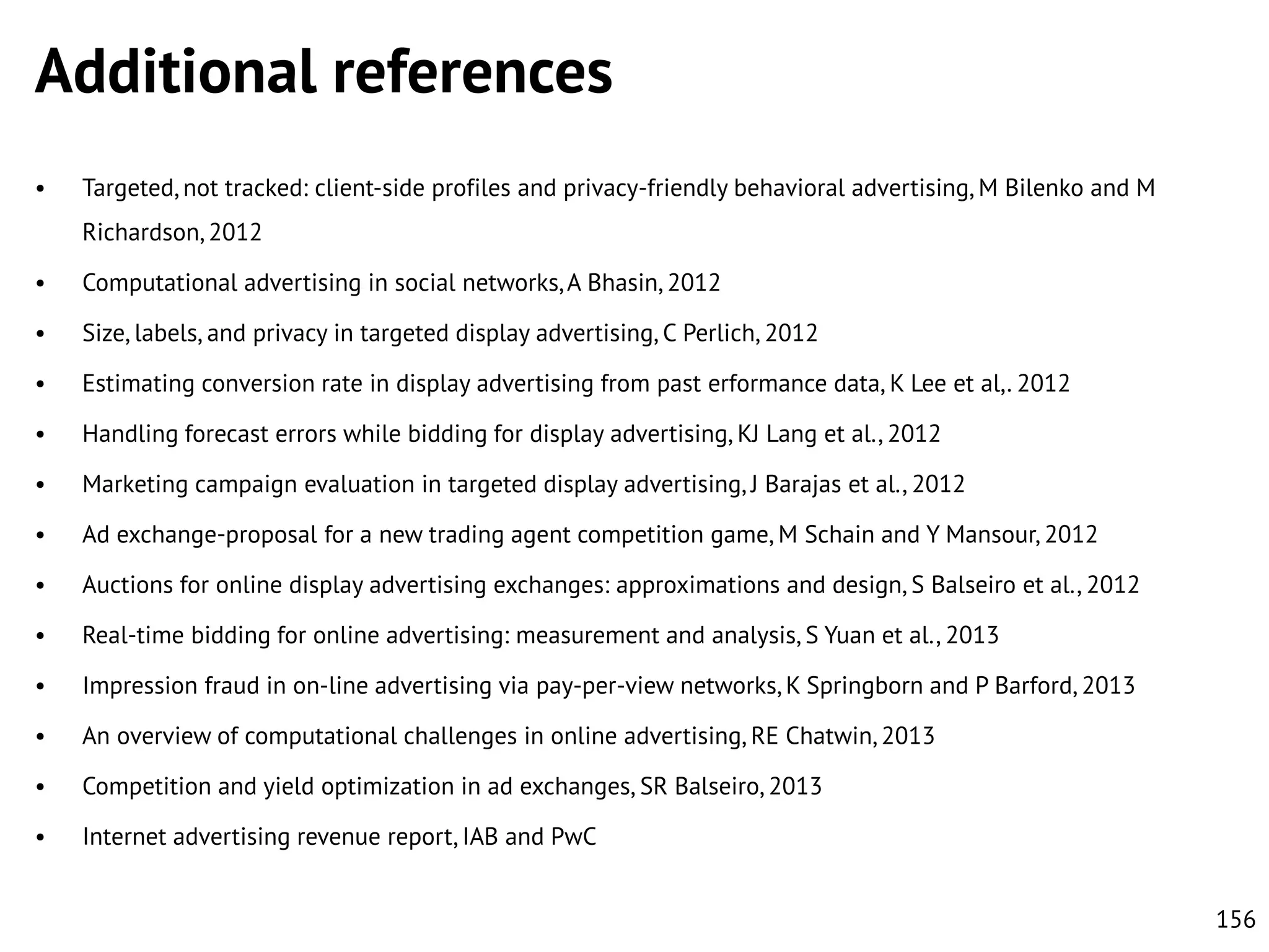 Additional references
•

Targeted, not tracked: client-side profiles and privacy-friendly behavioral advertising, M Bilenko and M
Richardson, 2012

•

Computational advertising in social networks, A Bhasin, 2012

•

Size, labels, and privacy in targeted display advertising, C Perlich, 2012

•

Estimating conversion rate in display advertising from past erformance data, K Lee et al,. 2012

•

Handling forecast errors while bidding for display advertising, KJ Lang et al., 2012

•

Marketing campaign evaluation in targeted display advertising, J Barajas et al., 2012

•

Ad exchange-proposal for a new trading agent competition game, M Schain and Y Mansour, 2012

•

Auctions for online display advertising exchanges: approximations and design, S Balseiro et al., 2012

•

Real-time bidding for online advertising: measurement and analysis, S Yuan et al., 2013

•

Impression fraud in on-line advertising via pay-per-view networks, K Springborn and P Barford, 2013

•

An overview of computational challenges in online advertising, RE Chatwin, 2013

•

Competition and yield optimization in ad exchanges, SR Balseiro, 2013

•

Internet advertising revenue report, IAB and PwC
156

 