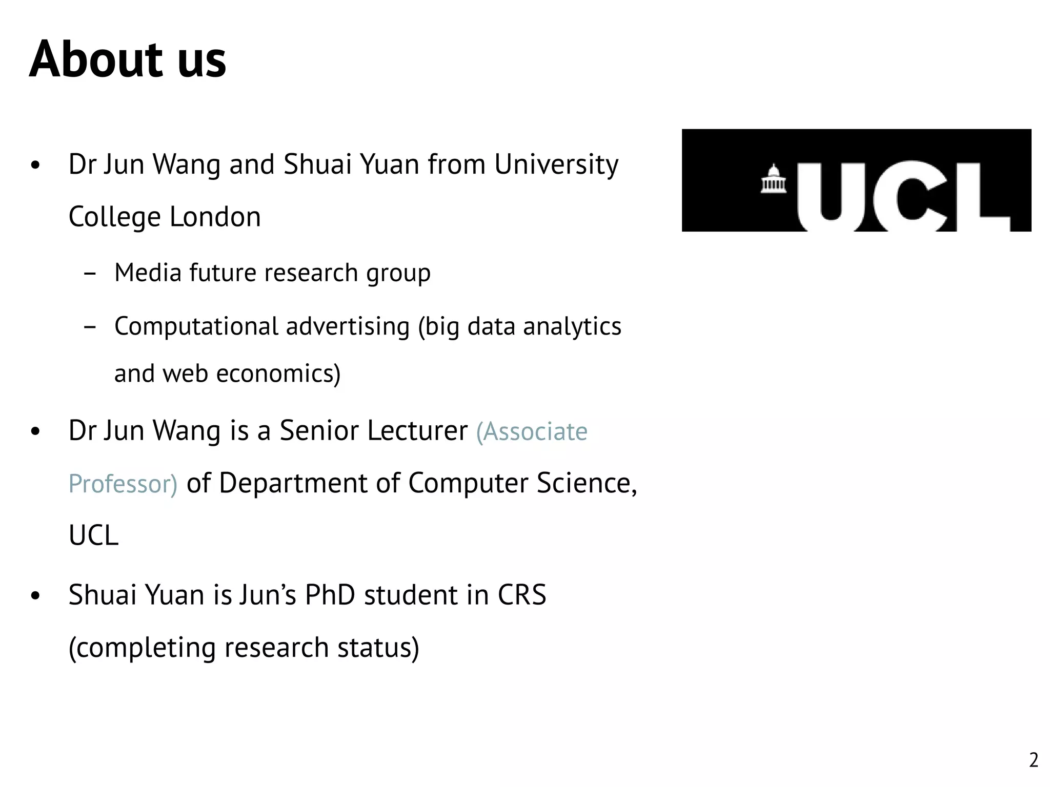 About us
• Dr Jun Wang and Shuai Yuan from University

College London
– Media future research group
– Computational advertising (big data analytics

and web economics)

• Dr Jun Wang is a Senior Lecturer (Associate
Professor) of Department of Computer Science,

UCL
• Shuai Yuan is Jun’s PhD student in CRS
(completing research status)

2

 