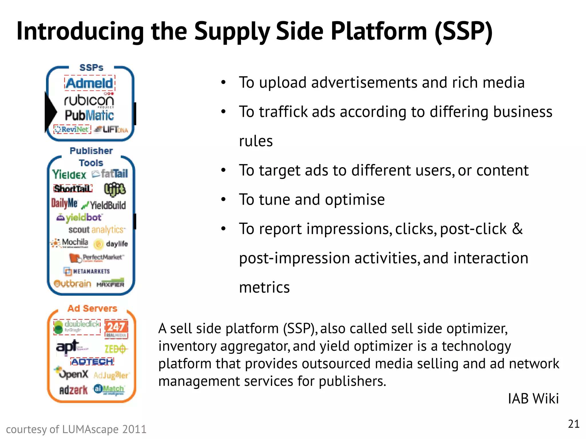 Introducing the Supply Side Platform (SSP)
• To upload advertisements and rich media
• To traffick ads according to differing business
rules
• To target ads to different users, or content
• To tune and optimise
• To report impressions, clicks, post-click &

post-impression activities, and interaction
metrics
A sell side platform (SSP), also called sell side optimizer,
inventory aggregator, and yield optimizer is a technology
platform that provides outsourced media selling and ad network
management services for publishers.
IAB Wiki
courtesy of LUMAscape 2011

21

 