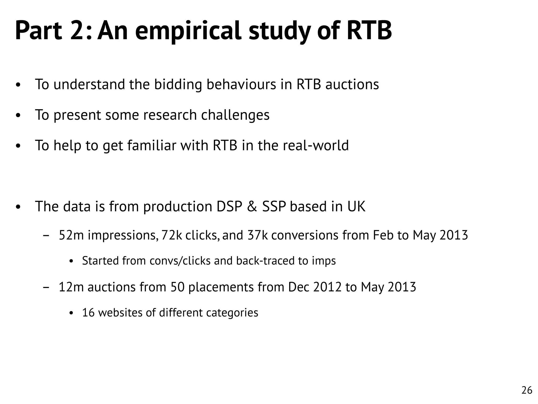 Part 2: An empirical study of RTB
• To understand the bidding behaviours in RTB auctions
• To present some research challenges
• To help to get familiar with RTB in the real-world

• The data is from production DSP & SSP based in UK
– 52m impressions, 72k clicks, and 37k conversions from Feb to May 2013
• Started from convs/clicks and back-traced to imps

– 12m auctions from 50 placements from Dec 2012 to May 2013
• 16 websites of different categories

26

 