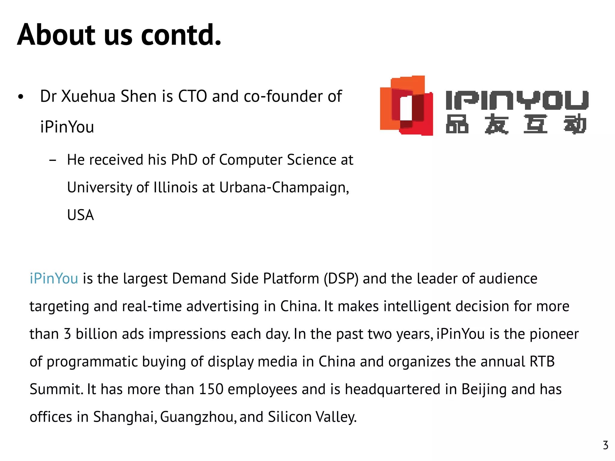 About us contd.
• Dr Xuehua Shen is CTO and co-founder of

iPinYou
– He received his PhD of Computer Science at
University of Illinois at Urbana-Champaign,
USA

iPinYou is the largest Demand Side Platform (DSP) and the leader of audience
targeting and real-time advertising in China. It makes intelligent decision for more
than 3 billion ads impressions each day. In the past two years, iPinYou is the pioneer
of programmatic buying of display media in China and organizes the annual RTB

Summit. It has more than 150 employees and is headquartered in Beijing and has
offices in Shanghai, Guangzhou, and Silicon Valley.
3

 
