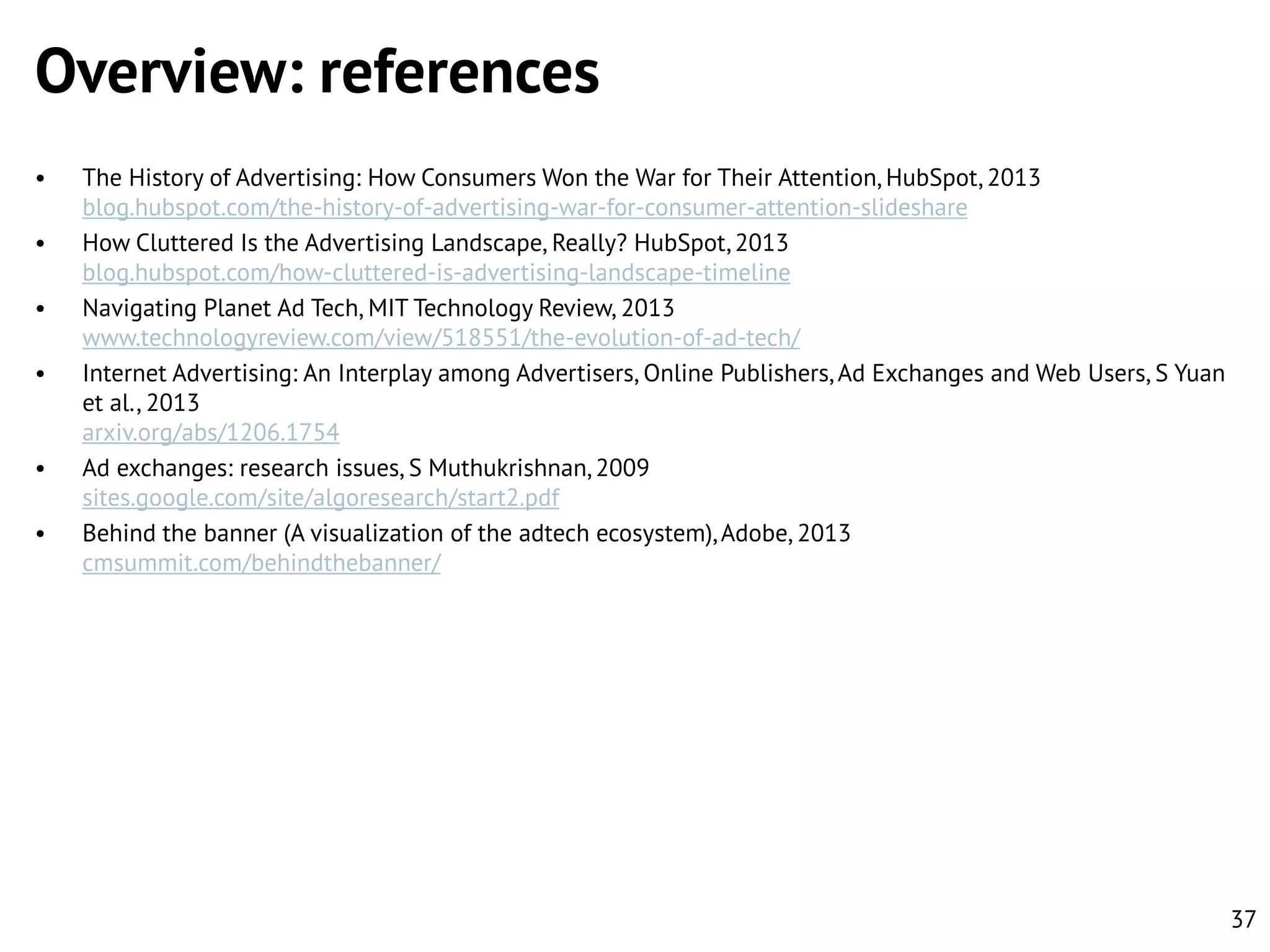 Overview: references
•
•
•
•

•
•

The History of Advertising: How Consumers Won the War for Their Attention, HubSpot, 2013
blog.hubspot.com/the-history-of-advertising-war-for-consumer-attention-slideshare
How Cluttered Is the Advertising Landscape, Really? HubSpot, 2013
blog.hubspot.com/how-cluttered-is-advertising-landscape-timeline
Navigating Planet Ad Tech, MIT Technology Review, 2013
www.technologyreview.com/view/518551/the-evolution-of-ad-tech/
Internet Advertising: An Interplay among Advertisers, Online Publishers, Ad Exchanges and Web Users, S Yuan
et al., 2013
arxiv.org/abs/1206.1754
Ad exchanges: research issues, S Muthukrishnan, 2009
sites.google.com/site/algoresearch/start2.pdf
Behind the banner (A visualization of the adtech ecosystem), Adobe, 2013
cmsummit.com/behindthebanner/

37

 