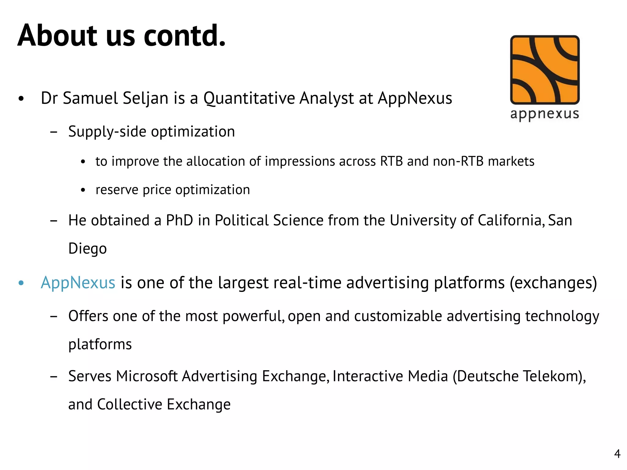 About us contd.
• Dr Samuel Seljan is a Quantitative Analyst at AppNexus
– Supply-side optimization
• to improve the allocation of impressions across RTB and non-RTB markets
• reserve price optimization

– He obtained a PhD in Political Science from the University of California, San
Diego

• AppNexus is one of the largest real-time advertising platforms (exchanges)
– Offers one of the most powerful, open and customizable advertising technology
platforms
– Serves Microsoft Advertising Exchange, Interactive Media (Deutsche Telekom),
and Collective Exchange
4

 