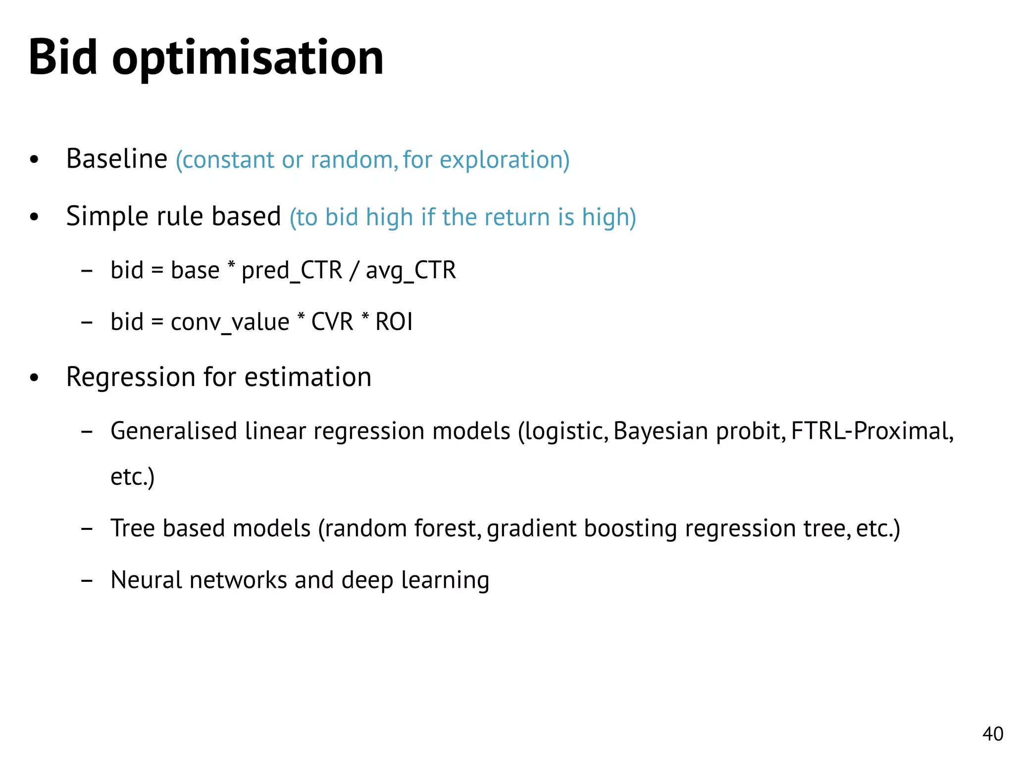 Bid optimisation
• Baseline (constant or random, for exploration)
• Simple rule based (to bid high if the return is high)
– bid = base * pred_CTR / avg_CTR
– bid = conv_value * CVR * ROI

• Regression for estimation
– Generalised linear regression models (logistic, Bayesian probit, FTRL-Proximal,
etc.)

– Tree based models (random forest, gradient boosting regression tree, etc.)
– Neural networks and deep learning

40

 