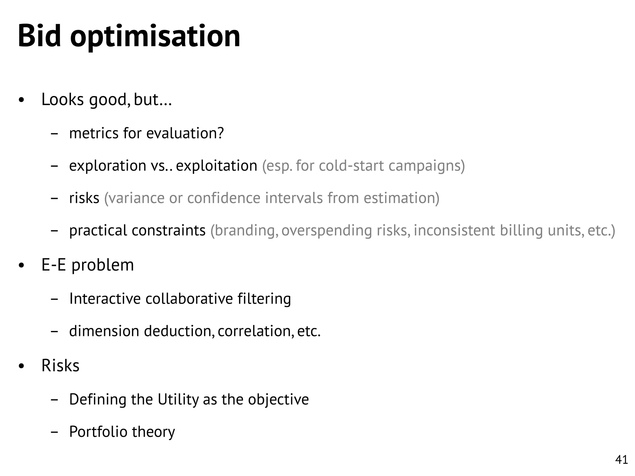 Bid optimisation
• Looks good, but…
– metrics for evaluation?
– exploration vs.. exploitation (esp. for cold-start campaigns)
– risks (variance or confidence intervals from estimation)

– practical constraints (branding, overspending risks, inconsistent billing units, etc.)

• E-E problem
– Interactive collaborative filtering

– dimension deduction, correlation, etc.

• Risks
– Defining the Utility as the objective

– Portfolio theory
41

 