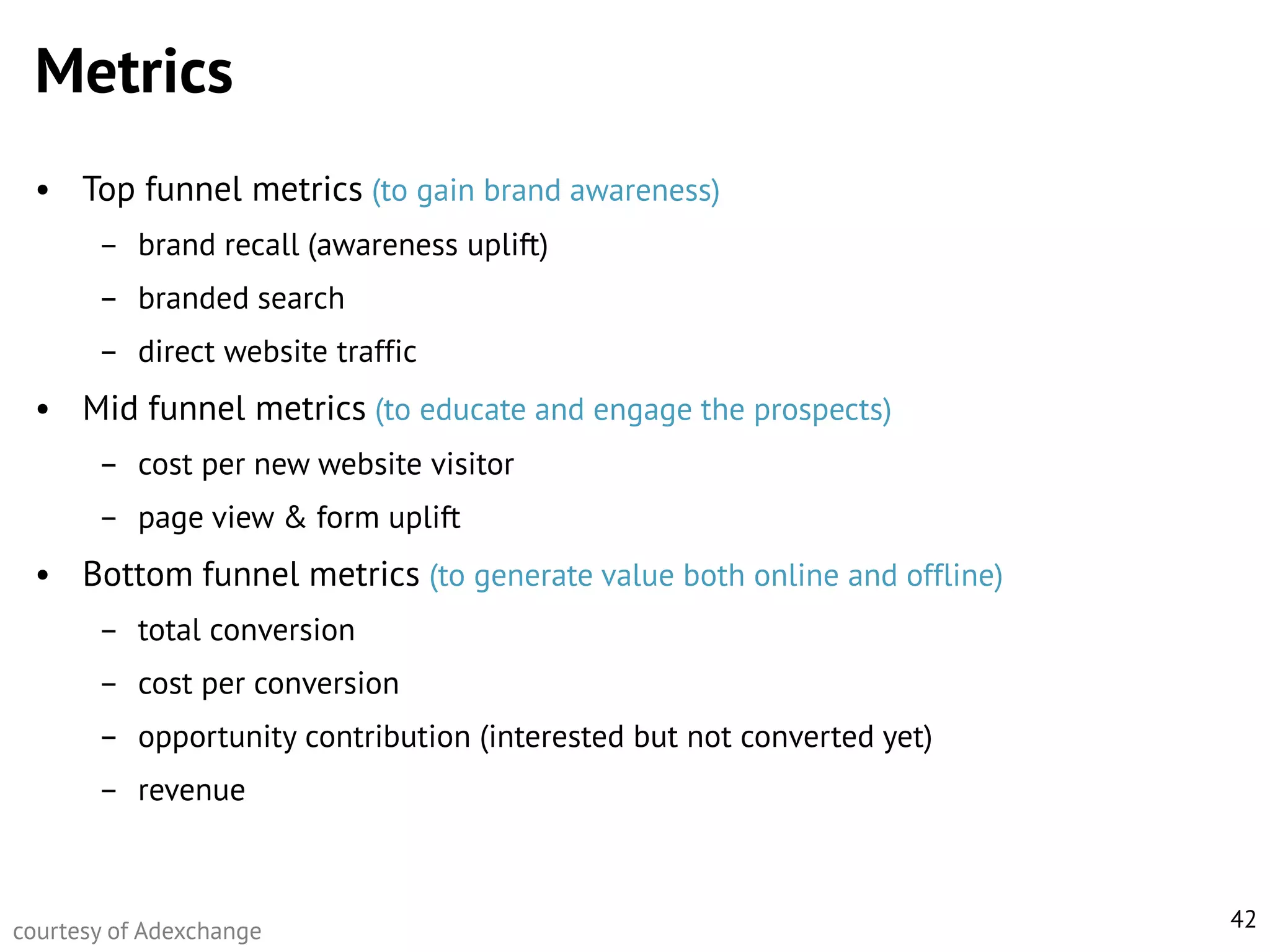 Metrics
• Top funnel metrics (to gain brand awareness)
– brand recall (awareness uplift)
– branded search
– direct website traffic

• Mid funnel metrics (to educate and engage the prospects)
– cost per new website visitor
– page view & form uplift

• Bottom funnel metrics (to generate value both online and offline)
– total conversion
– cost per conversion
– opportunity contribution (interested but not converted yet)
– revenue

courtesy of Adexchange

42

 