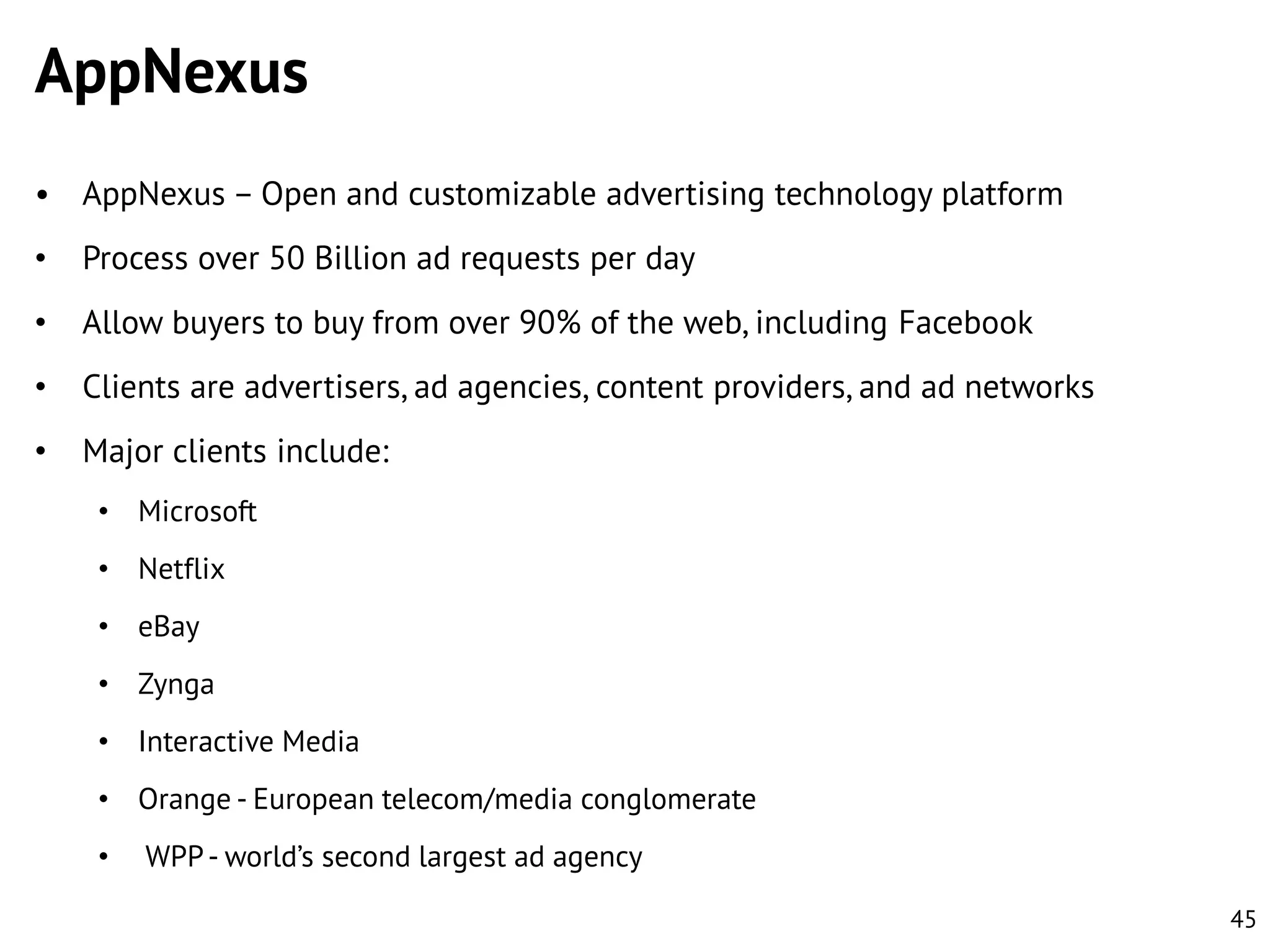 AppNexus
• AppNexus – Open and customizable advertising technology platform

•

Process over 50 Billion ad requests per day

•

Allow buyers to buy from over 90% of the web, including Facebook

•

Clients are advertisers, ad agencies, content providers, and ad networks

•

Major clients include:
• Microsoft
• Netflix
• eBay
• Zynga
• Interactive Media
• Orange - European telecom/media conglomerate

•

WPP - world’s second largest ad agency
45

 