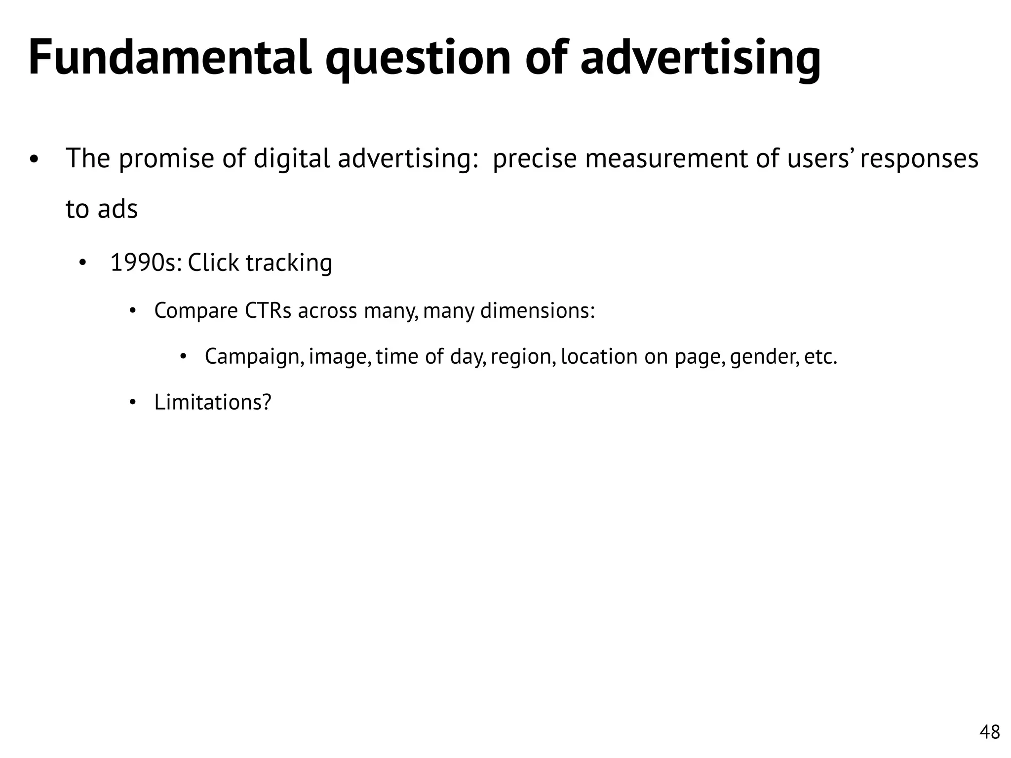 Fundamental question of advertising
• The promise of digital advertising: precise measurement of users’ responses

to ads
• 1990s: Click tracking
• Compare CTRs across many, many dimensions:
• Campaign, image, time of day, region, location on page, gender, etc.
• Limitations?

48

 