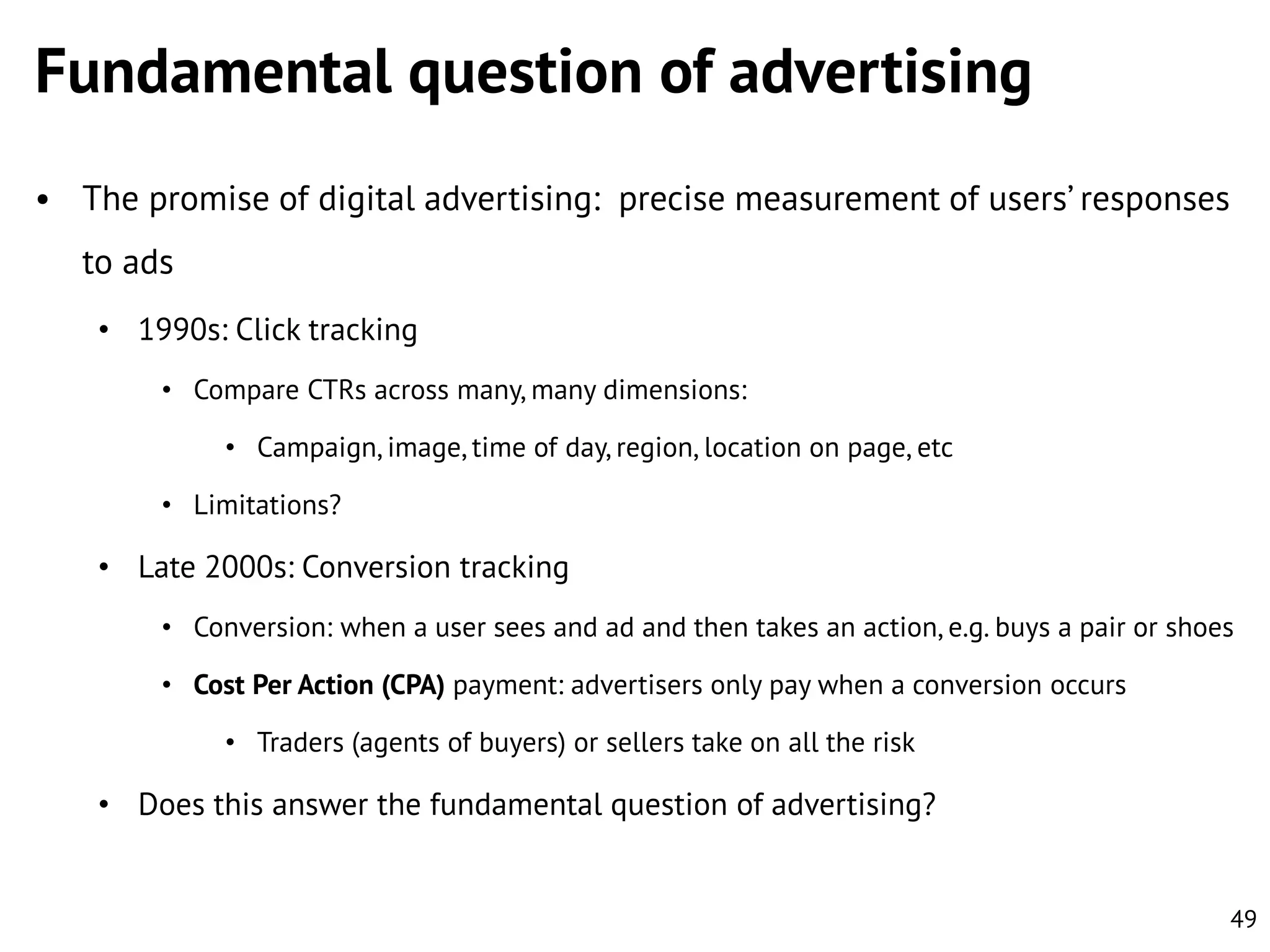 Fundamental question of advertising
• The promise of digital advertising: precise measurement of users’ responses

to ads
• 1990s: Click tracking
• Compare CTRs across many, many dimensions:
• Campaign, image, time of day, region, location on page, etc
• Limitations?

• Late 2000s: Conversion tracking
• Conversion: when a user sees and ad and then takes an action, e.g. buys a pair or shoes
• Cost Per Action (CPA) payment: advertisers only pay when a conversion occurs
• Traders (agents of buyers) or sellers take on all the risk

• Does this answer the fundamental question of advertising?

49

 