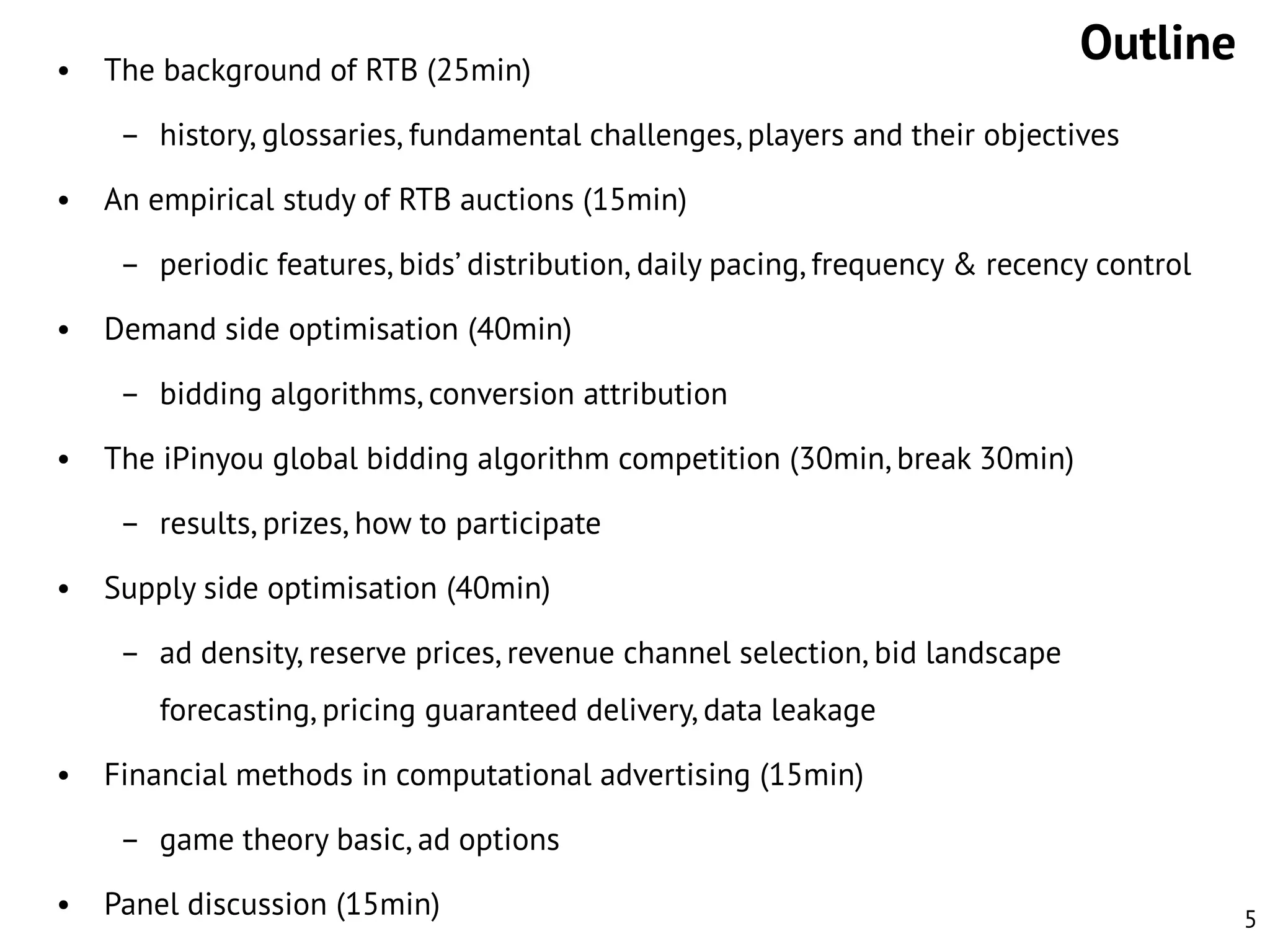 •

The background of RTB (25min)

Outline

– history, glossaries, fundamental challenges, players and their objectives
•

An empirical study of RTB auctions (15min)
– periodic features, bids’ distribution, daily pacing, frequency & recency control

•

Demand side optimisation (40min)
– bidding algorithms, conversion attribution

•

The iPinyou global bidding algorithm competition (30min, break 30min)

– results, prizes, how to participate
•

Supply side optimisation (40min)
– ad density, reserve prices, revenue channel selection, bid landscape
forecasting, pricing guaranteed delivery, data leakage

•

Financial methods in computational advertising (15min)
– game theory basic, ad options

•

Panel discussion (15min)

5

 