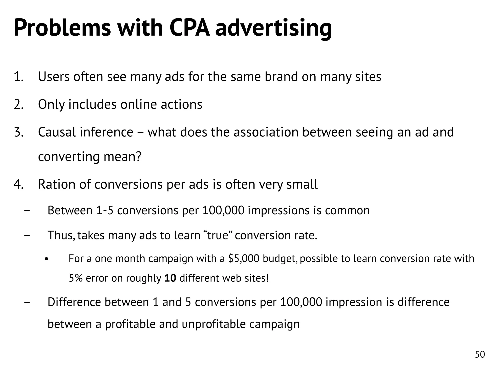 Problems with CPA advertising
1.

Users often see many ads for the same brand on many sites

2.

Only includes online actions

3.

Causal inference – what does the association between seeing an ad and
converting mean?

4.

Ration of conversions per ads is often very small

–

Between 1-5 conversions per 100,000 impressions is common

–

Thus, takes many ads to learn “true” conversion rate.
•

For a one month campaign with a $5,000 budget, possible to learn conversion rate with
5% error on roughly 10 different web sites!

–

Difference between 1 and 5 conversions per 100,000 impression is difference
between a profitable and unprofitable campaign
50

 