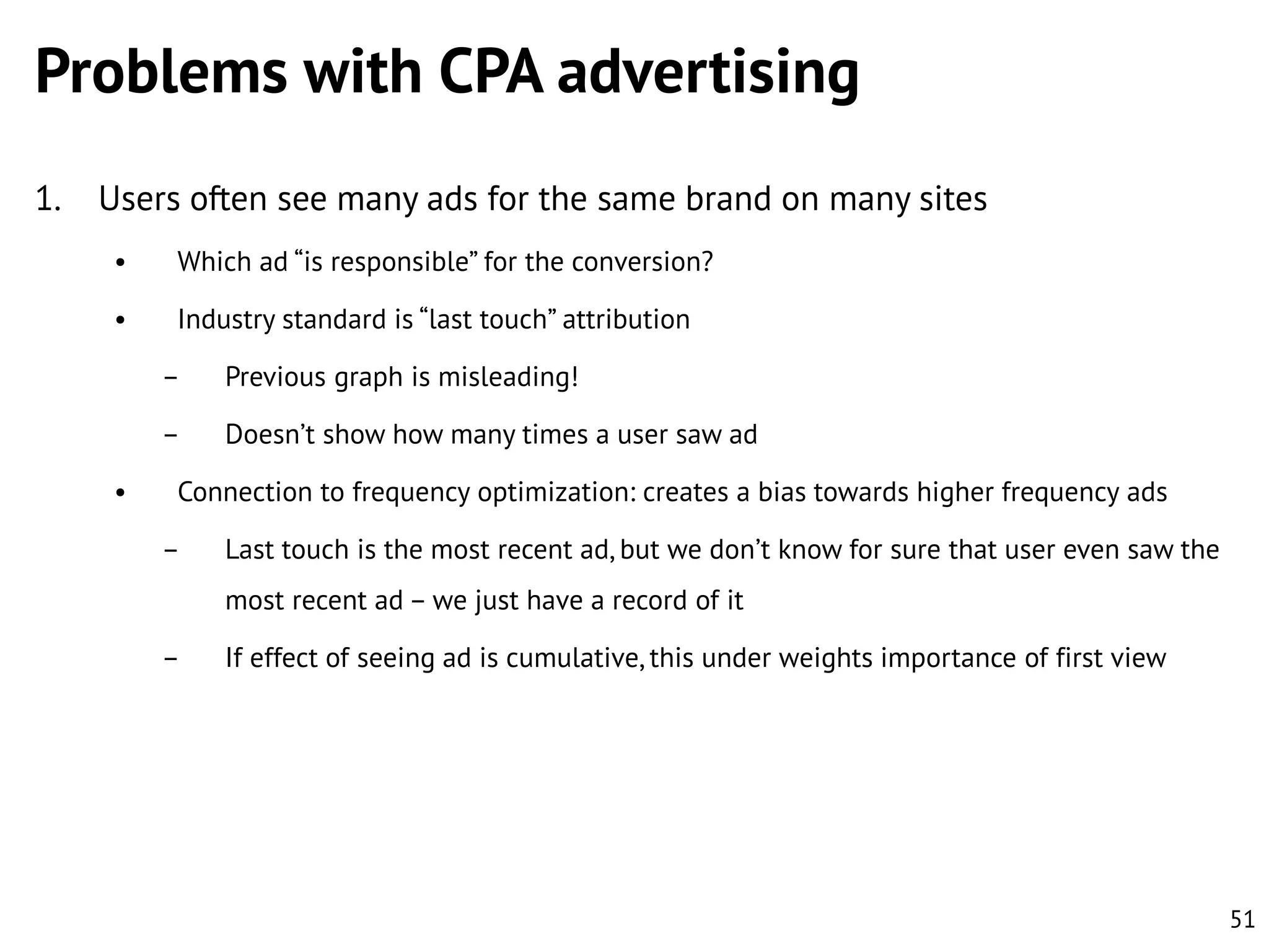Problems with CPA advertising
1.

Users often see many ads for the same brand on many sites
•

Which ad “is responsible” for the conversion?

•

Industry standard is “last touch” attribution
–
–

•

Previous graph is misleading!
Doesn’t show how many times a user saw ad

Connection to frequency optimization: creates a bias towards higher frequency ads
–

Last touch is the most recent ad, but we don’t know for sure that user even saw the
most recent ad – we just have a record of it

–

If effect of seeing ad is cumulative, this under weights importance of first view

51

 