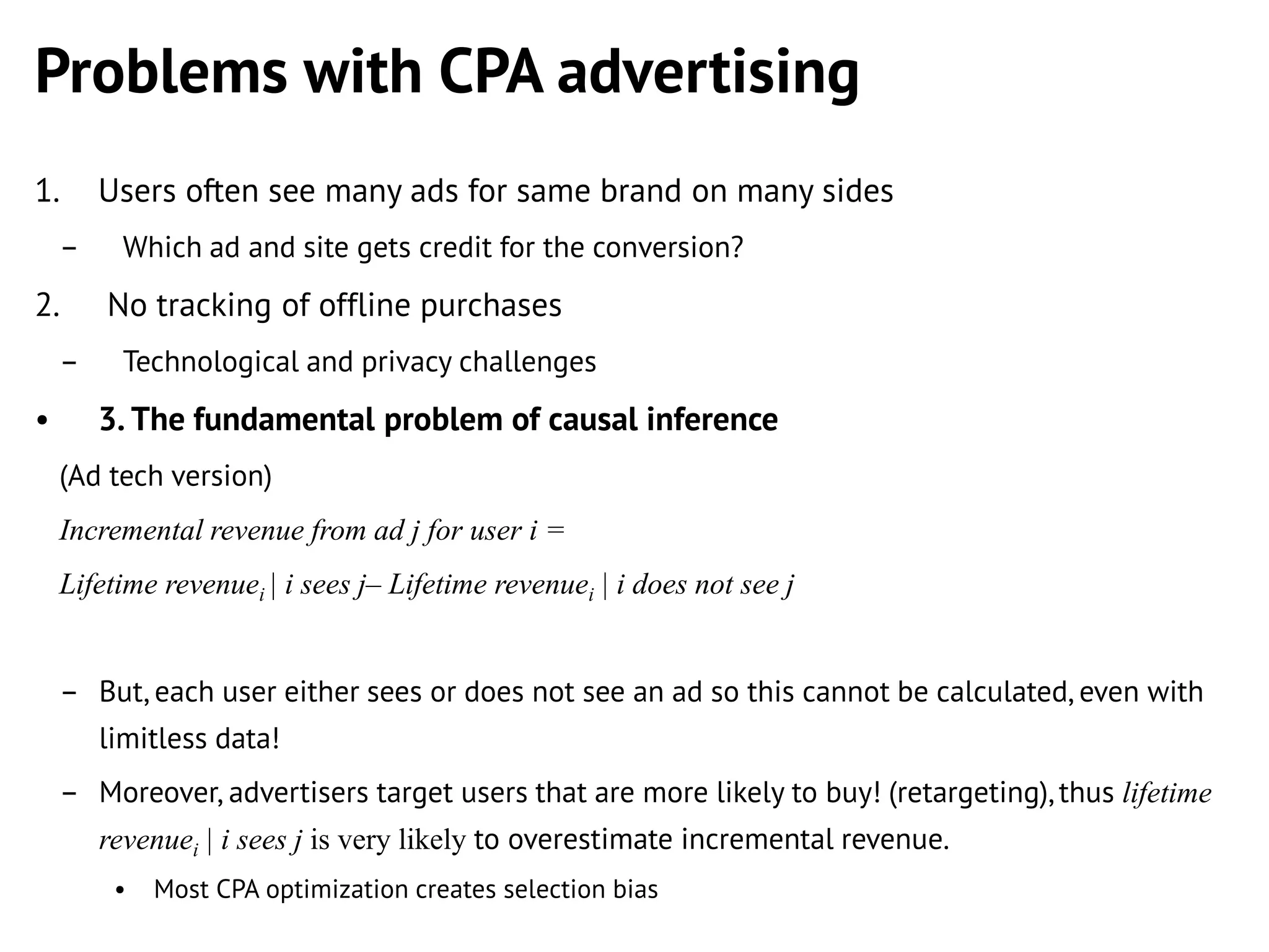 Problems with CPA advertising
1.
–

2.
–

•

Users often see many ads for same brand on many sides
Which ad and site gets credit for the conversion?

No tracking of offline purchases
Technological and privacy challenges

3. The fundamental problem of causal inference
(Ad tech version)
Incremental revenue from ad j for user i =
Lifetime revenuei | i sees j– Lifetime revenuei | i does not see j
– But, each user either sees or does not see an ad so this cannot be calculated, even with
limitless data!
– Moreover, advertisers target users that are more likely to buy! (retargeting), thus lifetime
revenuei | i sees j is very likely to overestimate incremental revenue.
•

Most CPA optimization creates selection bias

 
