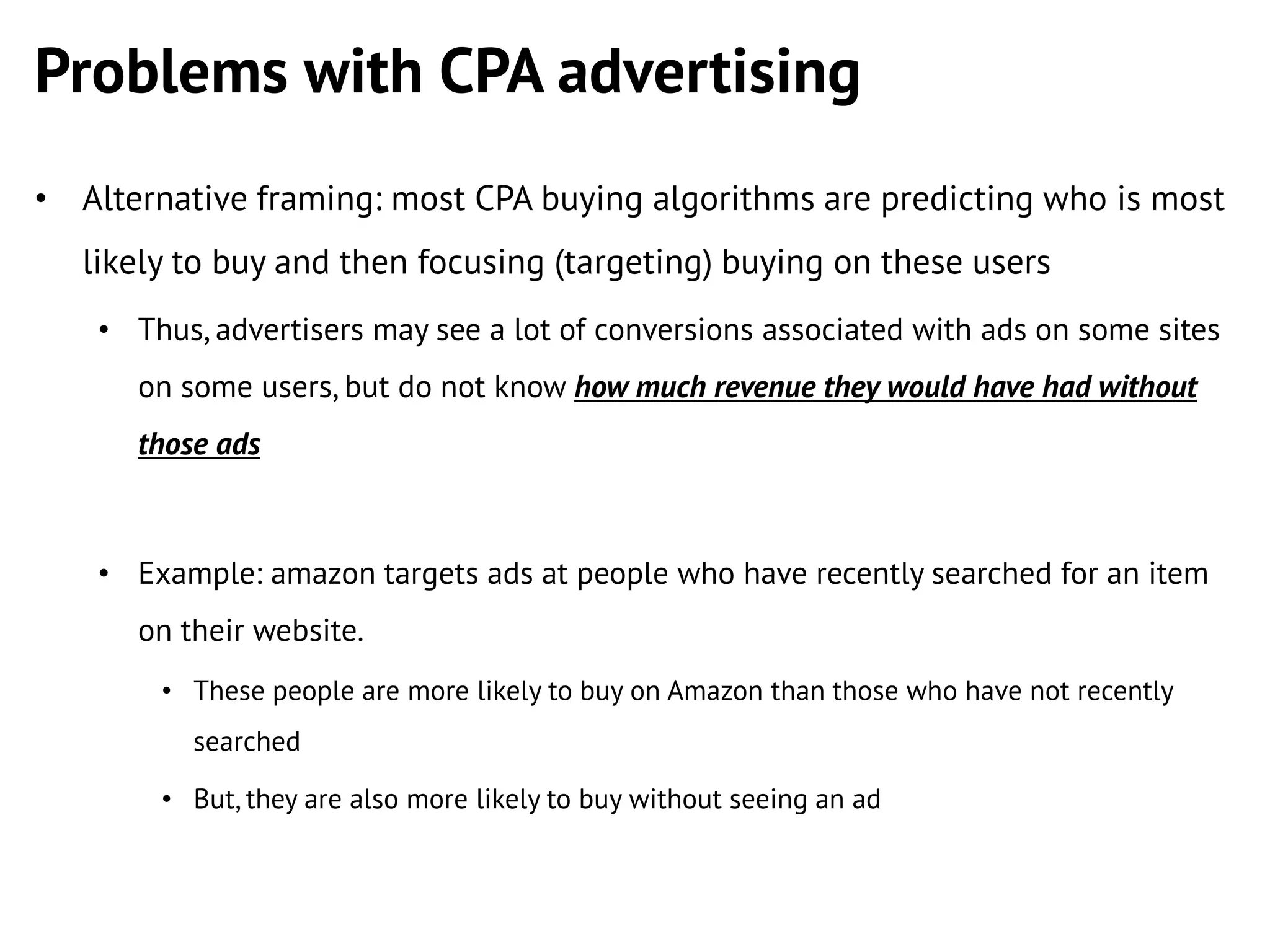 Problems with CPA advertising
• Alternative framing: most CPA buying algorithms are predicting who is most

likely to buy and then focusing (targeting) buying on these users
• Thus, advertisers may see a lot of conversions associated with ads on some sites
on some users, but do not know how much revenue they would have had without
those ads

• Example: amazon targets ads at people who have recently searched for an item
on their website.
• These people are more likely to buy on Amazon than those who have not recently
searched
• But, they are also more likely to buy without seeing an ad

 