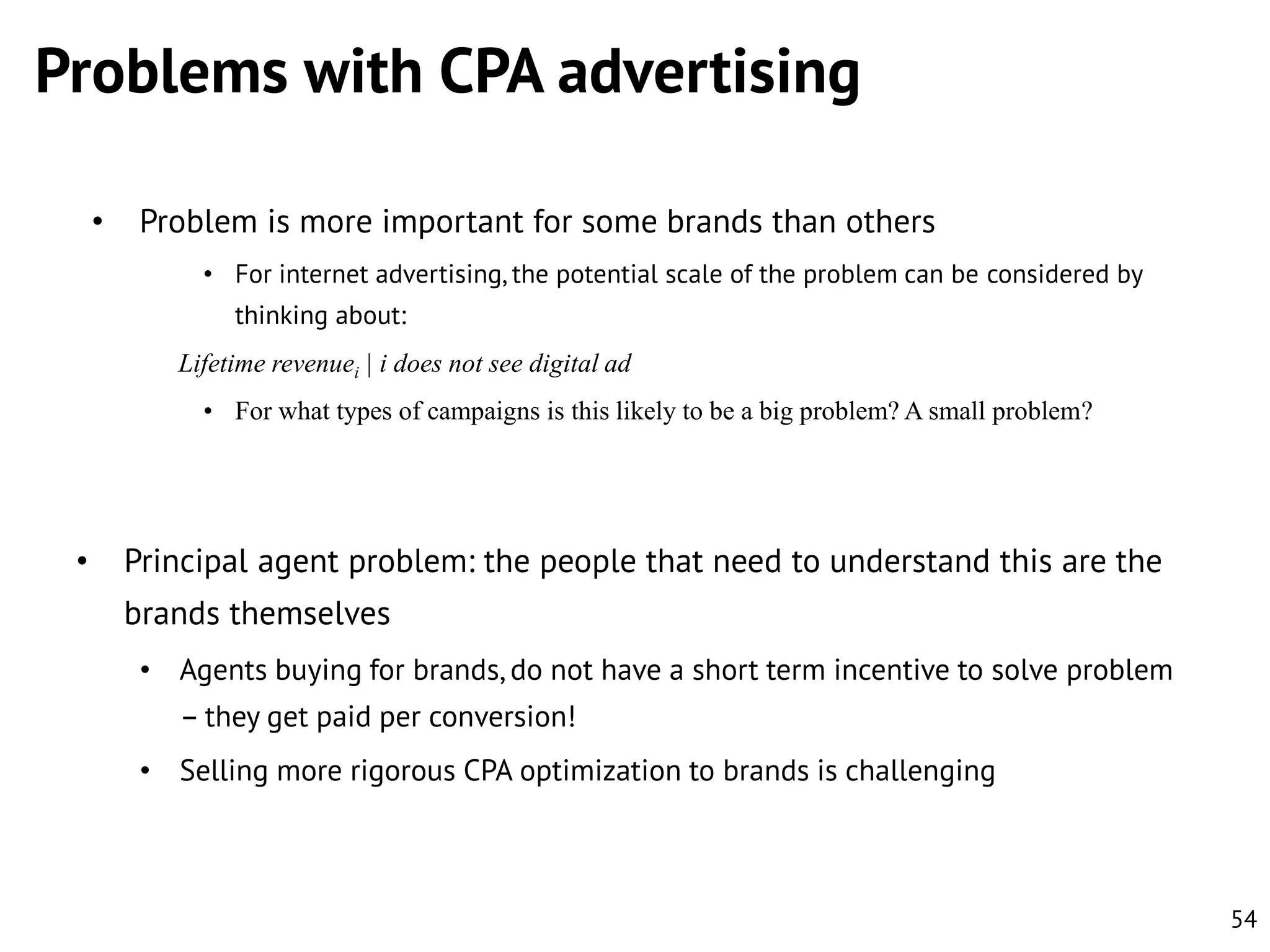 Problems with CPA advertising
•

Problem is more important for some brands than others
• For internet advertising, the potential scale of the problem can be considered by
thinking about:
Lifetime revenuei | i does not see digital ad
• For what types of campaigns is this likely to be a big problem? A small problem?

•

Principal agent problem: the people that need to understand this are the
brands themselves
• Agents buying for brands, do not have a short term incentive to solve problem
– they get paid per conversion!
• Selling more rigorous CPA optimization to brands is challenging

54

 
