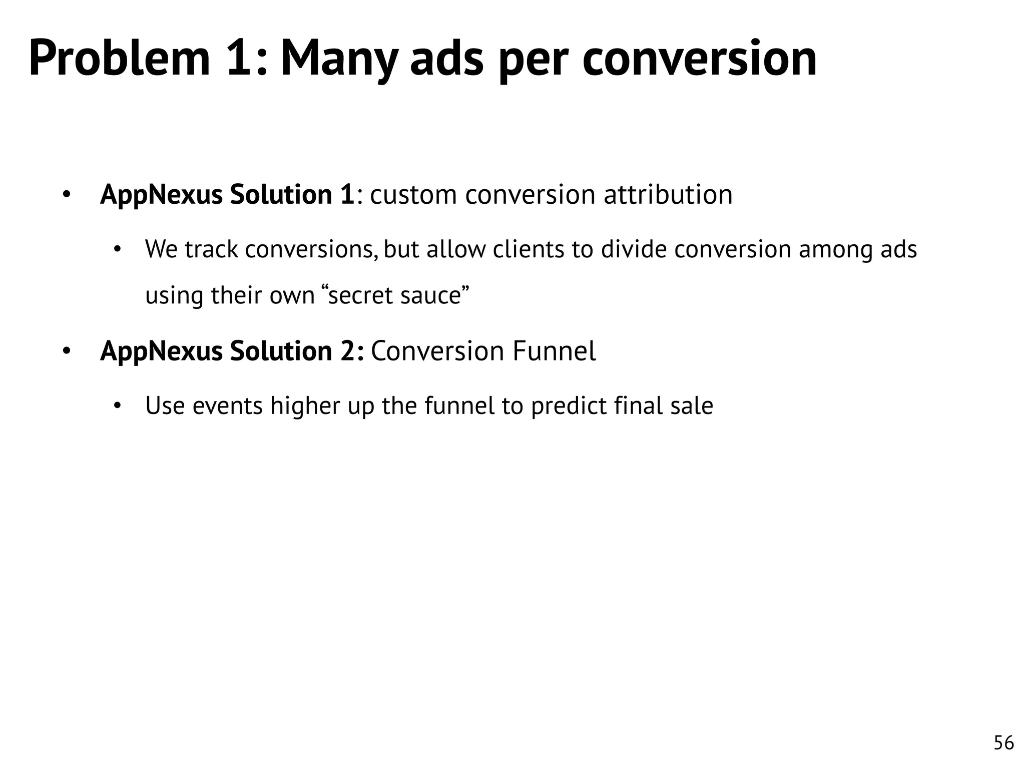 Problem 1: Many ads per conversion
• AppNexus Solution 1: custom conversion attribution
• We track conversions, but allow clients to divide conversion among ads
using their own “secret sauce”

• AppNexus Solution 2: Conversion Funnel
• Use events higher up the funnel to predict final sale

56

 