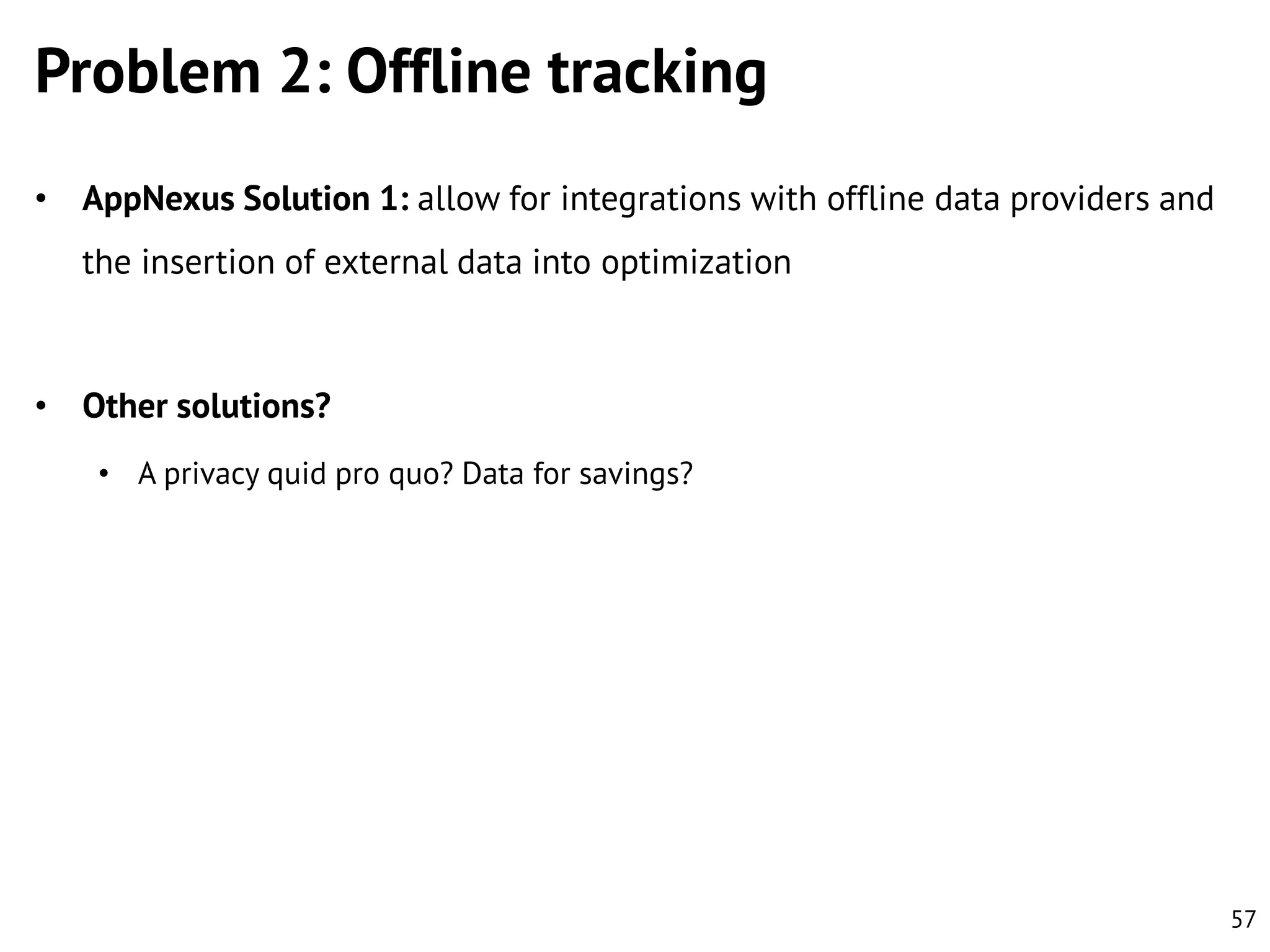 Problem 2: Offline tracking
• AppNexus Solution 1: allow for integrations with offline data providers and

the insertion of external data into optimization

• Other solutions?
• A privacy quid pro quo? Data for savings?

57

 
