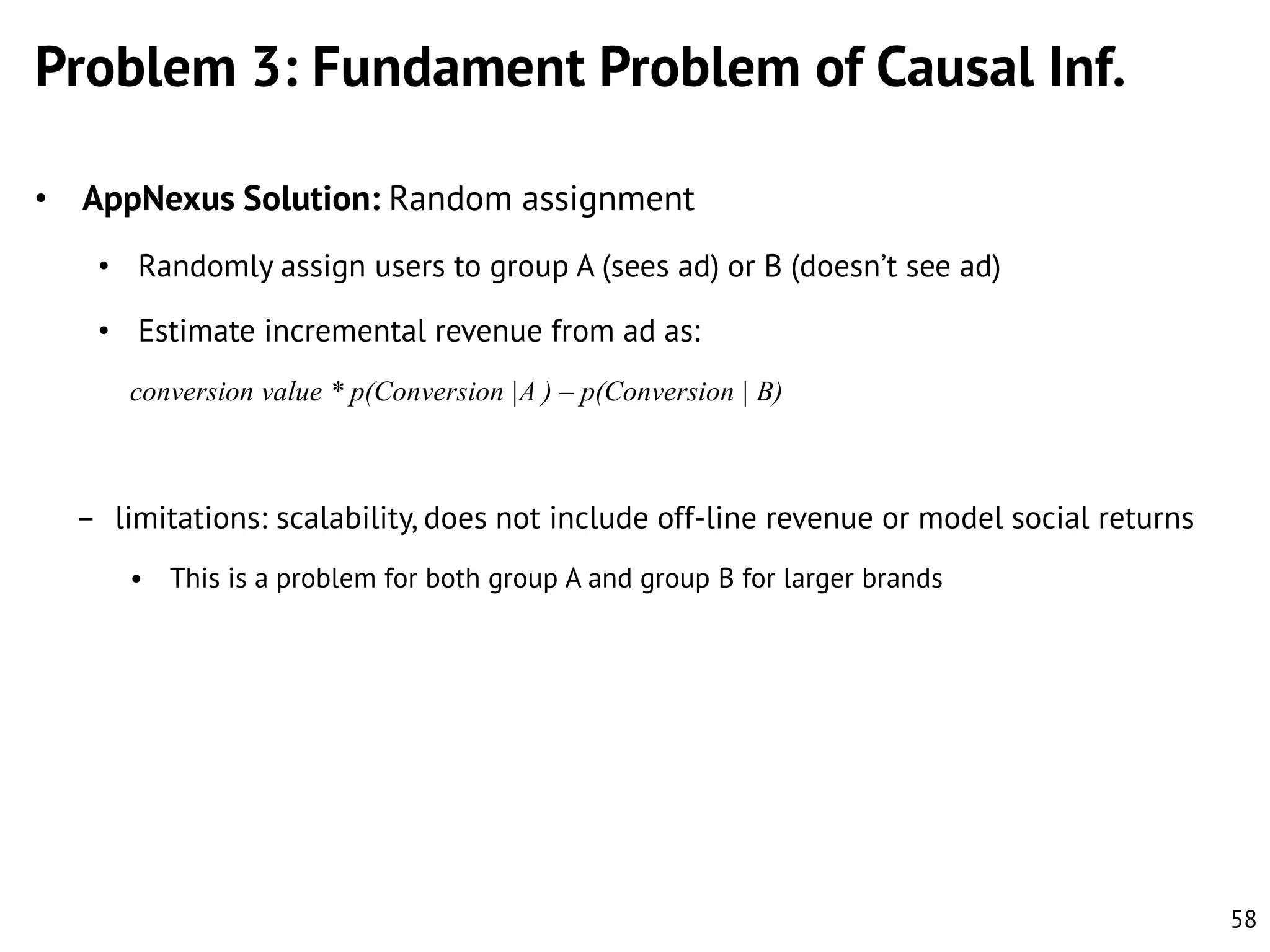 Problem 3: Fundament Problem of Causal Inf.
• AppNexus Solution: Random assignment
• Randomly assign users to group A (sees ad) or B (doesn’t see ad)
• Estimate incremental revenue from ad as:
conversion value * p(Conversion |A ) – p(Conversion | B)

– limitations: scalability, does not include off-line revenue or model social returns
• This is a problem for both group A and group B for larger brands

58

 