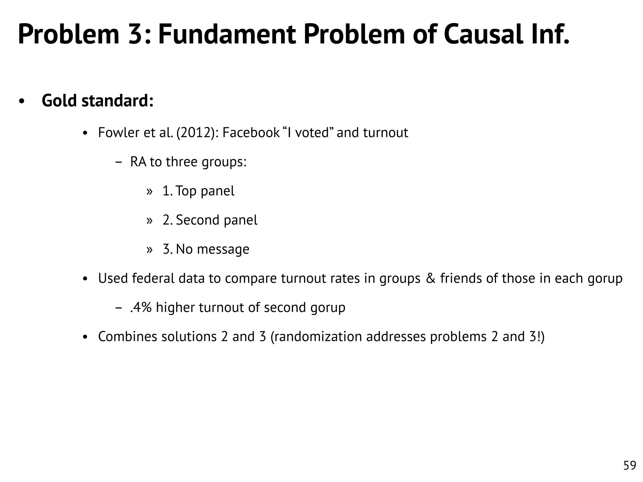Problem 3: Fundament Problem of Causal Inf.
• Gold standard:
• Fowler et al. (2012): Facebook “I voted” and turnout
– RA to three groups:
» 1. Top panel
» 2. Second panel
» 3. No message
• Used federal data to compare turnout rates in groups & friends of those in each gorup
– .4% higher turnout of second gorup

• Combines solutions 2 and 3 (randomization addresses problems 2 and 3!)

59

 