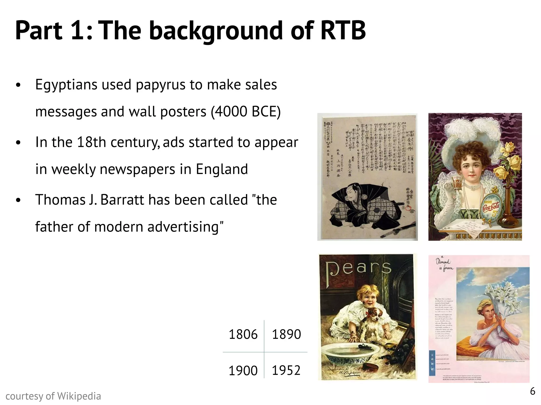 Part 1: The background of RTB
• Egyptians used papyrus to make sales

messages and wall posters (4000 BCE)
• In the 18th century, ads started to appear
in weekly newspapers in England

• Thomas J. Barratt has been called "the
father of modern advertising"

1806
1900
courtesy of Wikipedia

1890
1952
6

 