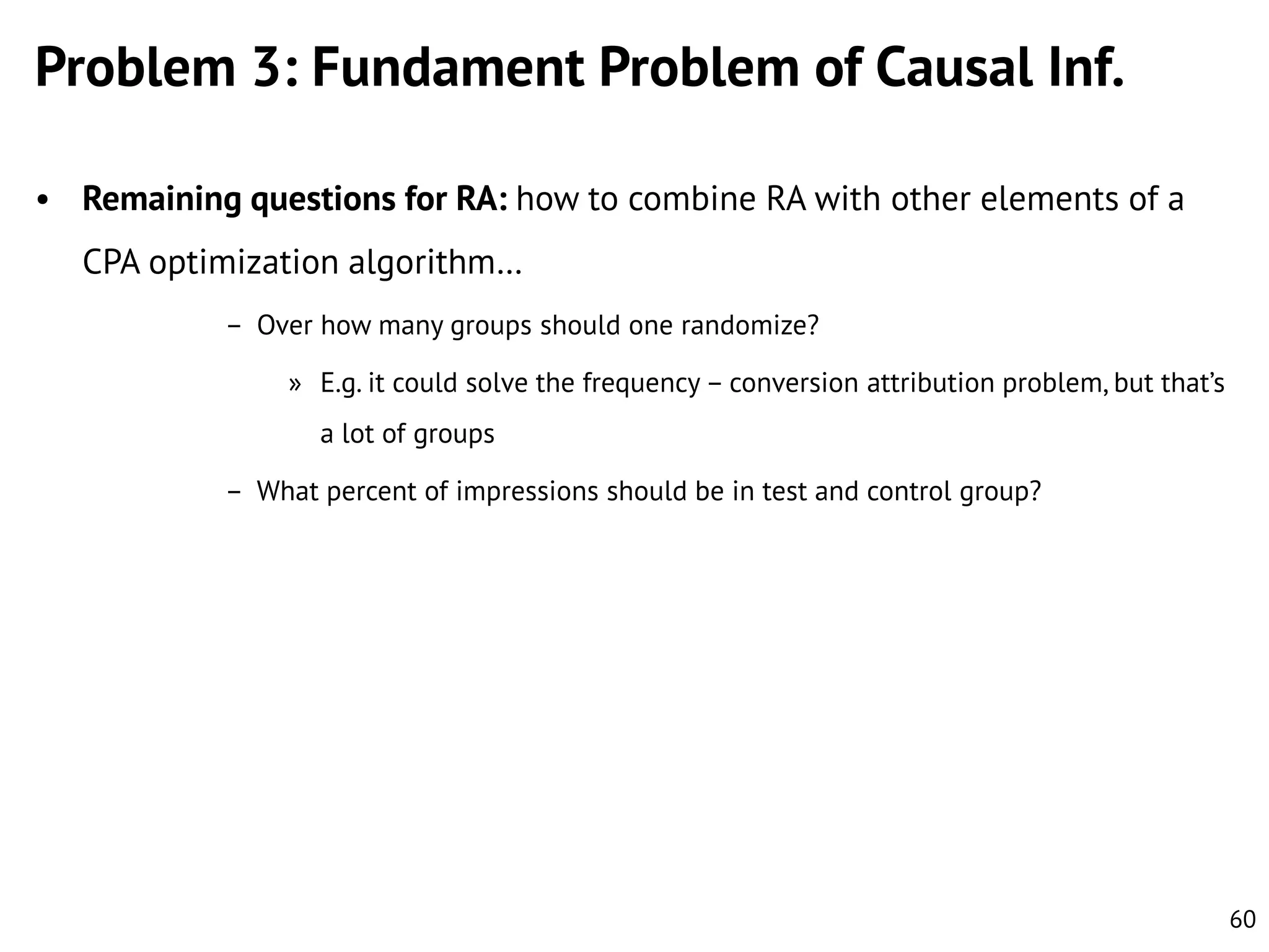 Problem 3: Fundament Problem of Causal Inf.
• Remaining questions for RA: how to combine RA with other elements of a

CPA optimization algorithm…
– Over how many groups should one randomize?
» E.g. it could solve the frequency – conversion attribution problem, but that’s
a lot of groups
– What percent of impressions should be in test and control group?

60

 