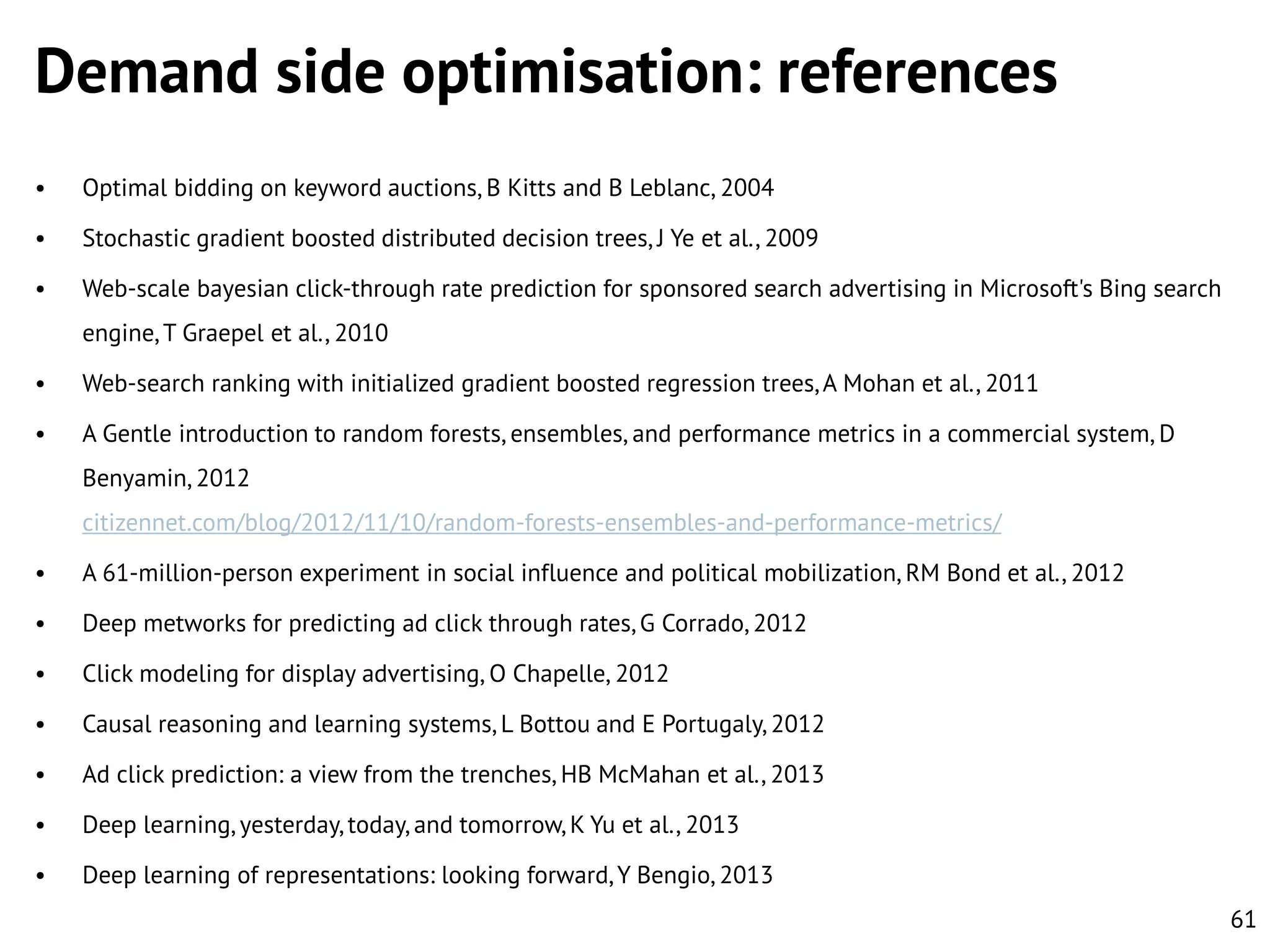 Demand side optimisation: references
•

Optimal bidding on keyword auctions, B Kitts and B Leblanc, 2004

•

Stochastic gradient boosted distributed decision trees, J Ye et al., 2009

•

Web-scale bayesian click-through rate prediction for sponsored search advertising in Microsoft's Bing search
engine, T Graepel et al., 2010

•

Web-search ranking with initialized gradient boosted regression trees, A Mohan et al., 2011

•

A Gentle introduction to random forests, ensembles, and performance metrics in a commercial system, D
Benyamin, 2012
citizennet.com/blog/2012/11/10/random-forests-ensembles-and-performance-metrics/

•

A 61-million-person experiment in social influence and political mobilization, RM Bond et al., 2012

•

Deep metworks for predicting ad click through rates, G Corrado, 2012

•

Click modeling for display advertising, O Chapelle, 2012

•

Causal reasoning and learning systems, L Bottou and E Portugaly, 2012

•

Ad click prediction: a view from the trenches, HB McMahan et al., 2013

•

Deep learning, yesterday, today, and tomorrow, K Yu et al., 2013

•

Deep learning of representations: looking forward, Y Bengio, 2013
61

 