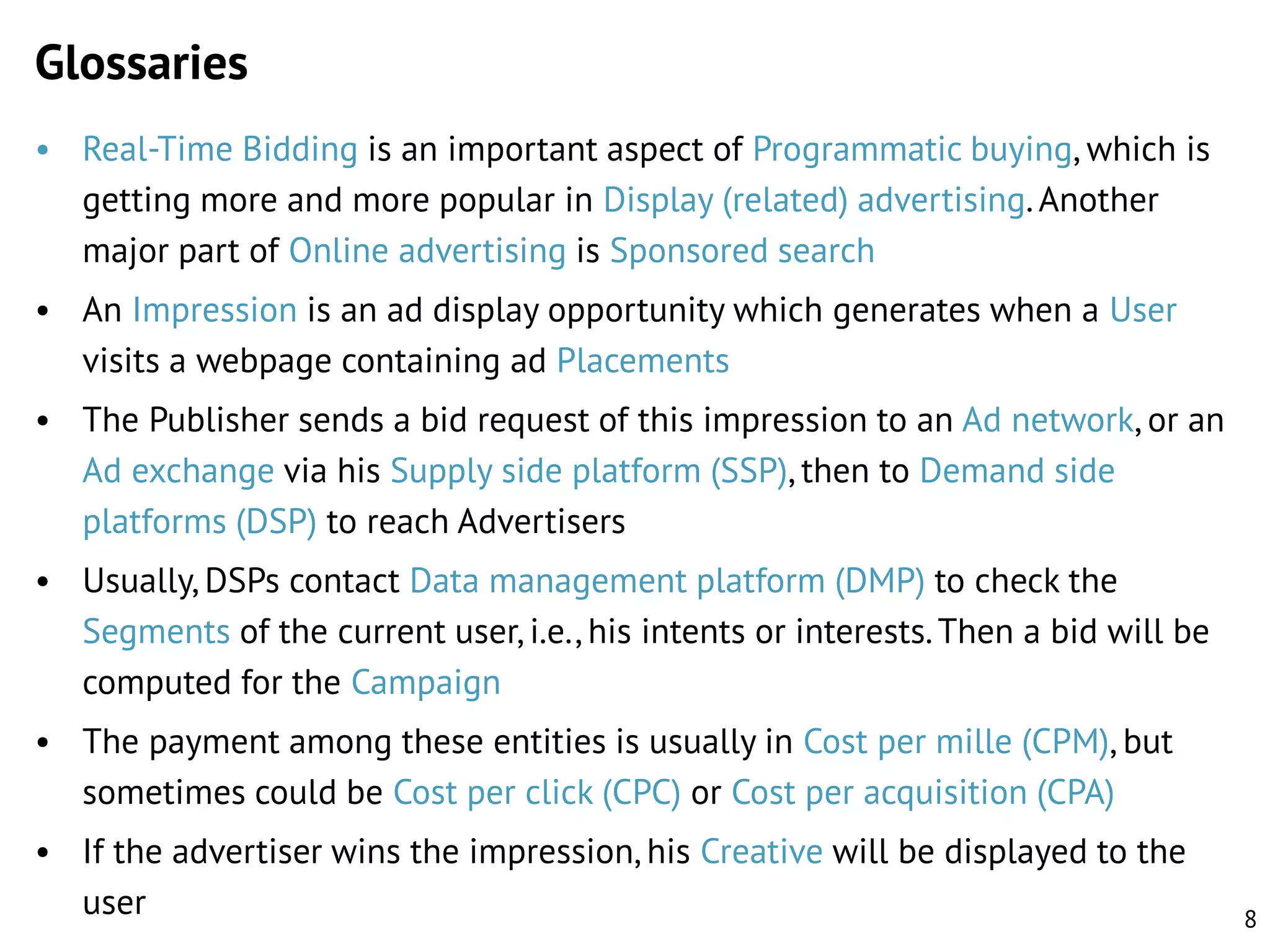 Glossaries
• Real-Time Bidding is an important aspect of Programmatic buying, which is
getting more and more popular in Display (related) advertising. Another
major part of Online advertising is Sponsored search
• An Impression is an ad display opportunity which generates when a User
visits a webpage containing ad Placements
• The Publisher sends a bid request of this impression to an Ad network, or an
Ad exchange via his Supply side platform (SSP), then to Demand side
platforms (DSP) to reach Advertisers
• Usually, DSPs contact Data management platform (DMP) to check the
Segments of the current user, i.e., his intents or interests. Then a bid will be
computed for the Campaign
• The payment among these entities is usually in Cost per mille (CPM), but
sometimes could be Cost per click (CPC) or Cost per acquisition (CPA)

• If the advertiser wins the impression, his Creative will be displayed to the
user

8

 