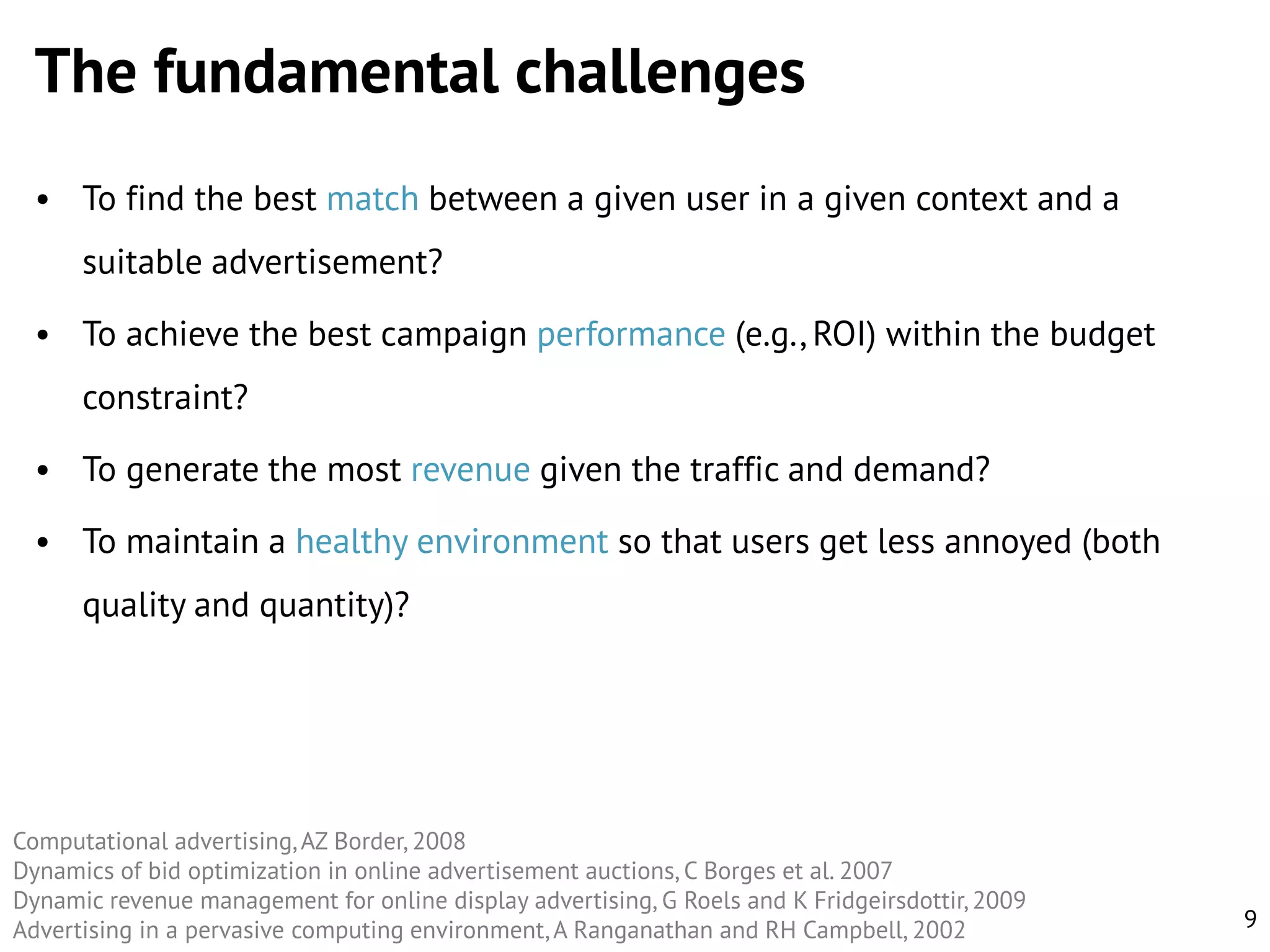 The fundamental challenges
• To find the best match between a given user in a given context and a

suitable advertisement?
• To achieve the best campaign performance (e.g., ROI) within the budget
constraint?

• To generate the most revenue given the traffic and demand?
• To maintain a healthy environment so that users get less annoyed (both
quality and quantity)?

Computational advertising, AZ Border, 2008
Dynamics of bid optimization in online advertisement auctions, C Borges et al. 2007
Dynamic revenue management for online display advertising, G Roels and K Fridgeirsdottir, 2009
Advertising in a pervasive computing environment, A Ranganathan and RH Campbell, 2002

9

 