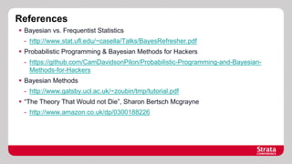 References
§  Bayesian vs. Frequentist Statistics
-  http://www.stat.ufl.edu/~casella/Talks/BayesRefresher.pdf
§  Probabilistic Programming & Bayesian Methods for Hackers
-  https://github.com/CamDavidsonPilon/Probabilistic-Programming-and-BayesianMethods-for-Hackers
§  Bayesian Methods
-  http://www.gatsby.ucl.ac.uk/~zoubin/tmp/tutorial.pdf
§  “The Theory That Would not Die”, Sharon Bertsch Mcgrayne
-  http://www.amazon.co.uk/dp/0300188226

 
