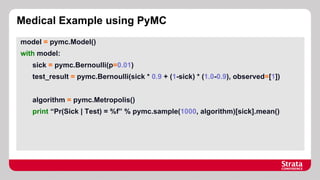 Medical Example using PyMC
model = pymc.Model()
with model:
sick = pymc.Bernoulli(p=0.01)
test_result = pymc.Bernoulli(sick * 0.9 + (1-sick) * (1.0-0.9), observed=[1])
algorithm = pymc.Metropolis()
print “Pr(Sick | Test) = %f” % pymc.sample(1000, algorithm)[sick].mean()

 