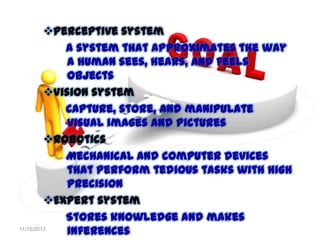 Perceptive system
A system that approximates the way
a human sees, hears, and feels
objects
Vision system
Capture, store, and manipulate
visual images and pictures
Robotics
Mechanical and computer devices
that perform tedious tasks with high
precision
Expert system
Stores knowledge and makes
11/15/2013
inferences

 