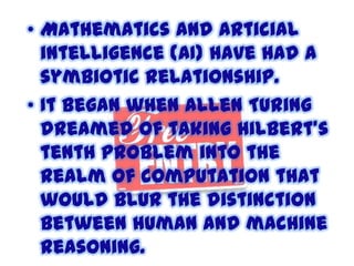 • Mathematics and articial
intelligence (AI) have had a
symbiotic relationship.
• It began when Allen Turing
dreamed of taking Hilbert's
tenth problem into the
realm of computation that
would blur the distinction
between human and machine
reasoning.

 