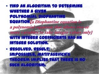 • Find an algorithm to determine
whether a given
polynomial Diophantine
equation{a Diophantine equation is

a polynomial equation that allows two or
more variables to take integer values only}

with integer coefficients has an
integer solution.
• Resolved. Result:
impossible, Matiyasevich's
theorem implies that there is no
such algorithm.
11/15/2013

 