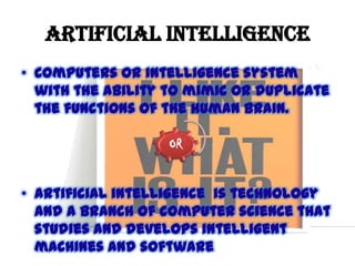 ARTIFICIAL INTELLIGENCE
• Computers or intelligence system
with the ability to mimic or duplicate
the functions of the human brain.
OR

• Artificial intelligence is technology
and a branch of computer science that
studies and develops intelligent
machines and software

 