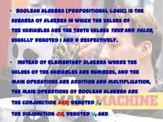 • Boolean algebra {Propositional Logic} is the
subarea of algebra in which the values of

the variables are the truth values true and false,
usually denoted 1 and 0 respectively.

•

Instead of elementary algebra where the

values of the variables are numbers, and the

main operations are addition and multiplication,
the main operations of Boolean algebra are
the conjunction and, denoted ∧,

the disjunction or, denoted ∨, and

11/15/2013

 
